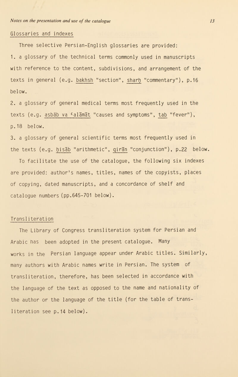 Glossaries and indexes Three selective Persian-English glossaries are provided: 1. a glossary of the technical terms commonly used in manuscripts with reference to the content, subdivisions, and arrangement of the texts in general (e.g. bakhsh section, sharh commentary), p.16 below. 2. a glossary of general medical terms most frequently used in the texts (e.g. asbáb va c alämät causes and symptoms, tab fever), p.18 below. 3. a glossary of general scientific terms most frequently used in the texts (e.g. hisâb arithmetic, giran conjunction), p.22 below. To facilitate the use of the catalogue, the following six indexes are provided: author's names, titles, names of the copyists, places of copying, dated manuscripts, and a concordance of shelf and catalogue numbers (pp.645-701 below). Transi iteration The Library of Congress transi iteration system for Persian and Arabic has been adopted in the present catalogue. Many works in the Persian language appear under Arabic titles. Similarly, many authors with Arabic names write in Persian. The system of transliteration, therefore, has been selected in accordance with the language of the text as opposed to the name and nationality of the author or the language of the title (for the table of trans literation see p.14 below).