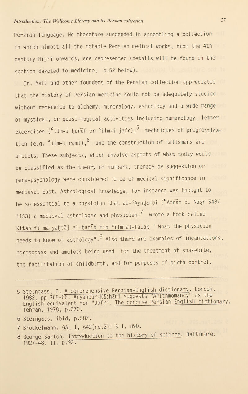 Persian language. He therefore succeeded in assembling a collection in which almost all the notable Persian medical works, from the 4th century Hijri onwards, are represented (details will be found in the section devoted to medicine, p.52 below). Dr. Mall and other founders of the Persian collection appreciated that the history of Persian medicine could not be adequately studied without reference to alchemy, mineralogy, astrology and a wide range of mystical, or quasi-magical activities including numerology, letter excercises ( £ ilm-i huruf or c ilm-i jafr),^ techniques of prognostica tion (e.g. c i 1m-i raml),^ and the construction of talismans and amulets. These subjects, which involve aspects of what today would be classified as the theory of numbers, therapy by suggestion or para-psychology were considered to be of medical significance in medieval East. Astrological knowledge, for instance was thought to be so essential to a physician that al- c AyndarbT ( c Adnin b. Nasr 548/ 1153) a medieval astrologer and physician,' 7 wrote a book called Kitab fi mi yahtáj al-tablb min d ilm al-falak  What the physician O needs to know of astrology. Also there are examples of incantations, horoscopes and amulets being used for the treatment of snakebite, the facilitation of childbirth, and for purposes of birth control. 5 Steingass, F. A comprehensive Persian-English dictionary . London, 1982, pp.365-66. Äryänpur-Käshäni suggests Arithmomancy as the English equivalent for Jafr. The concise Persian-English dictiona ry. Tehran, 1978, p.370. 6 Steingass, ibid, p.587. 7 Brockelmann, GAL I, 642(no.2): S I, 890. 8 George Sarton, Introduction to the history of science. Baltimore, 1927-48, II, p.W. —