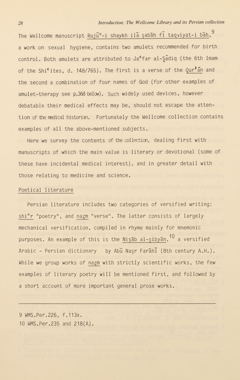 28 Introduction: The Wellcome Library and its Persian collection - - 9 The Wellcome manuscript Ruju c -i shaykh ila sabah fi taqviyat-i bah , a work on sexual hygiene, contains two amulets recommended for birth control. Both amulets are attributed to Ja c far a 1-Sadiq (the 6th Imam of the Shi c ites, d. 148/765). The first is a verse of the Qur'an and the second a combination of four names of God (for other examples of amulet-therapy see p.368 below). Such widely used devices, however debatable their medical effects may be, should not escape the atten tion of the medical historian. Fortunately the Wellcome collection contains examples of all the above-mentioned subjects. Here we survey the contents of the collection, dealing first with manuscripts of which the main value is literary or devotional (some of these have incidental medical interest), and in greater detail with those relating to medicine and science. Poetical literature Persian literature includes two categories of versified writing: shi c r poetry, and nazm verse. The latter consists of largely mechanical versification, compiled in rhyme mainly for mnemonic 10 purposes. An example of this is the Nisab al-sibyan , a versified Arabic - Persian dictionary by Abü Nasr Farâhî (8th century A.H.). While we group works of nazm with strictly scientific works, the few examples of literary poetry will be mentioned first, and followed by a short account of more important general prose works. 9 WMS.Per.226, f.113a. 10 WMS.Per.235 and 218(A).