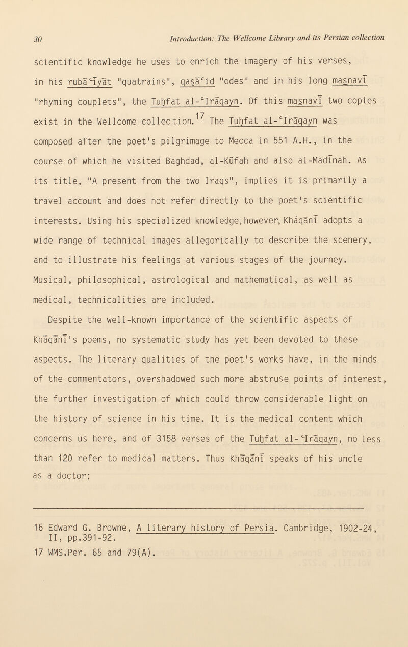 scientific knowledge he uses to enrich the imagery of his verses, in his ruba c Tyät quatrains, qasä c -id odes and in his long masnavT rhyming couplets, the Tuhfat al- c Iraqayn . Of this masnavT two copies 17 exist in the Wellcome collection. The Tuhfat al- c Iraqayn was composed after the poet's pilgrimage to Mecca in 551 A.H., in the course of which he visited Baghdad, al-Küfah and also al-Madînah. As its title, A present from the two Iraqs, implies it is primarily a travel account and does not refer directly to the poet's scientific interests. Using his specialized knowledge,however, Khäqänf adopts a wide range of technical images allegorically to describe the scenery, and to illustrate his feelings at various stages of the journey. Musical, philosophical, astrological and mathematical, as well as medical, technicalities are included. Despite the well-known importance of the scientific aspects of KhäqänI's poems, no systematic study has yet been devoted to these aspects. The literary qualities of the poet's works have, in the minds of the commentators, overshadowed such more abstruse points of interest, the further investigation of which could throw considerable light on the history of science in his time. It is the medical content which concerns us here, and of 3158 verses of the Tuhfat al- c Iraqayn , no less than 120 refer to medical matters. Thus KhàqânT speaks of his uncle as a doctor: 16 Edward G. Browne, A literary history of Persia. Cambridge, 1902-24, II, pp.391-92. 17 WMS.Per. 65 and 79(A).