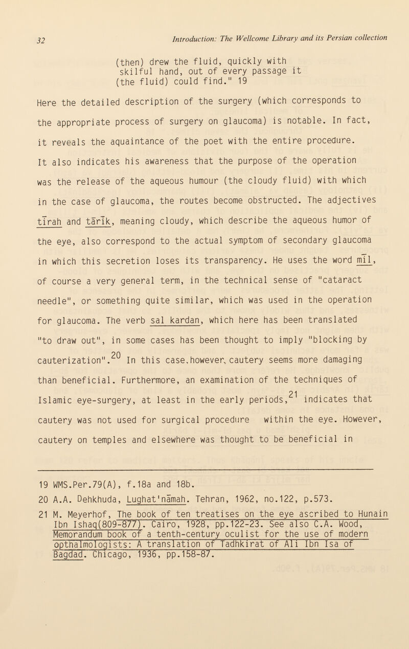 (then) drew the fluid, quickly with skilful hand, out of every passage it (the fluid) could find. 19 Here the detailed description of the surgery (which corresponds to the appropriate process of surgery on glaucoma) is notable. In fact, it reveals the aquaintance of the poet with the entire procedure. It also indicates his awareness that the purpose of the operation was the release of the aqueous humour (the cloudy fluid) with which in the case of glaucoma, the routes become obstructed. The adjectives tlrah and tärik , meaning cloudy, which describe the aqueous humor of the eye, also correspond to the actual symptom of secondary glaucoma in which this secretion loses its transparency. He uses the word mi 1 , of course a very general term, in the technical sense of cataract needle, or something quite similar, which was used in the operation for glaucoma. The verb sal kardan , which here has been translated to draw out, in some cases has been thought to imply blocking by 20 cauterization. In this case,however, cautery seems more damaging than beneficial. Furthermore, an examination of the techniques of 21 Islamic eye-surgery, at least in the early periods, indicates that cautery was not used for surgical procedure within the eye. However, cautery on temples and elsewhere was thought to be beneficial in 19 WMS.Per.79(A), f.18a and 18b. 20 A.A. Dehkhuda, Lughat'nämah . Tehran, 1962, no.122, p.573. 21 M. Meyerhof, The book of ten treatises on the eye ascribed to Hunain Ibn Ishaq(809-877). Cairo, 1928, pp.122-23. See also C.A. Wood, Memorandum book of a tenth-century oculist for the use of modern opthalmologists: A translation of Tadhkirat of Ali Ibn Isa of Bagdad. Chicago, 1936, pp.158-87.
