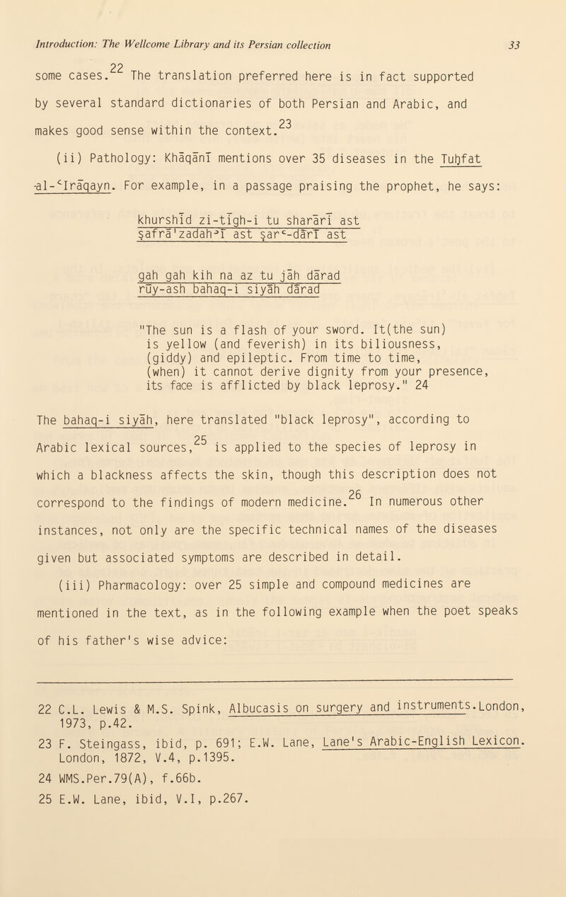 Introduction: The Wellcome Library and its Persian collection 33 22 some cases. The translation preferred here is in fact supported by several standard dictionaries of both Persian and Arabic, and OQ makes good sense within the context. (ii) Pathology: KhäqänT mentions over 35 diseases in the Tufrfat -al-^Iraqayn . For example, in a passage praising the prophet, he says: khurshld zi-tlgh-i tu sharäri ast safrä'zadah-n ast sar c -dàrl ast gah gah kih na az tu jäh därad rüy-ash bahaq-i siyäh därad The sun is a flash of your sword. It(the sun) is yellow (and feverish) in its biliousness, (giddy) and epileptic. From time to time, (when) it cannot derive dignity from your presence, its face is afflicted by black leprosy. 24 The bahaq-i siyäh , here translated black leprosy, according to 25 Arabic lexical sources, is applied to the species of leprosy in which a blackness affects the skin, though this description does not 26 correspond to the findings of modern medicine. In numerous other instances, not only are the specific technical names of the diseases given but associated symptoms are described in detail. (iii) Pharmacology: over 25 simple and compound medicines are mentioned in the text, as in the following example when the poet speaks of his father's wise advice: 22 C.L. Lewis & M.S. Spink, Albucasis on surgery and instruments .London, 1973, p.42. 23 F. Steingass, ibid, p. 691; E.W. Lane, Lane's Arabic-English Lexicon . London, 1872, V.4, p.1395. 24 WMS.Per.79(A), f.66b. 25 E.W. Lane, ibid, V.I, p.267.