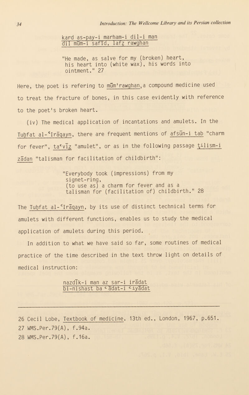 kard as-pay-i marham-i dil-i man dll mOm-i safTd, lafz rawghañ He made, as salve for my (broken) heart, his heart into (white wax), his words into ointment. 27 Here, the poet is refering to müm'rawghan ,a compound medicine used to treat the fracture of bones, in this case evidently with reference to the poet's broken heart. (iv) The medical application of incantations and amulets. In the Tuhfat al- c Iraqayn , there are frequent mentions of afsun-i tab charm for fever, ta c vlz amulet, or as in the following passage til ism-i zädan talisman for facilitation of childbirth: Everybody took (impressions) from my signet-ring, (to use as) a charm for fever and as a talisman for (facilitation of) childbirth. 28 The Tuhfat al- c Iraqayn , by its use of distinct technical terms for amulets with different functions, enables us to study the medical application of amulets during this period. In addition to what we have said so far, some routines of medical practice of the time described in the text throw light on details of medical instruction: nazdlk-i man az sar-i irädat Fi-nishast ba c adat-i c iy5dat 26 Cecil Lobe, Textbook of medicine . 13th ed., London, 1967, p.651. 27 WMS.Per.79(A), f.94a. 28 WMS.Per.79(A), f.16a.