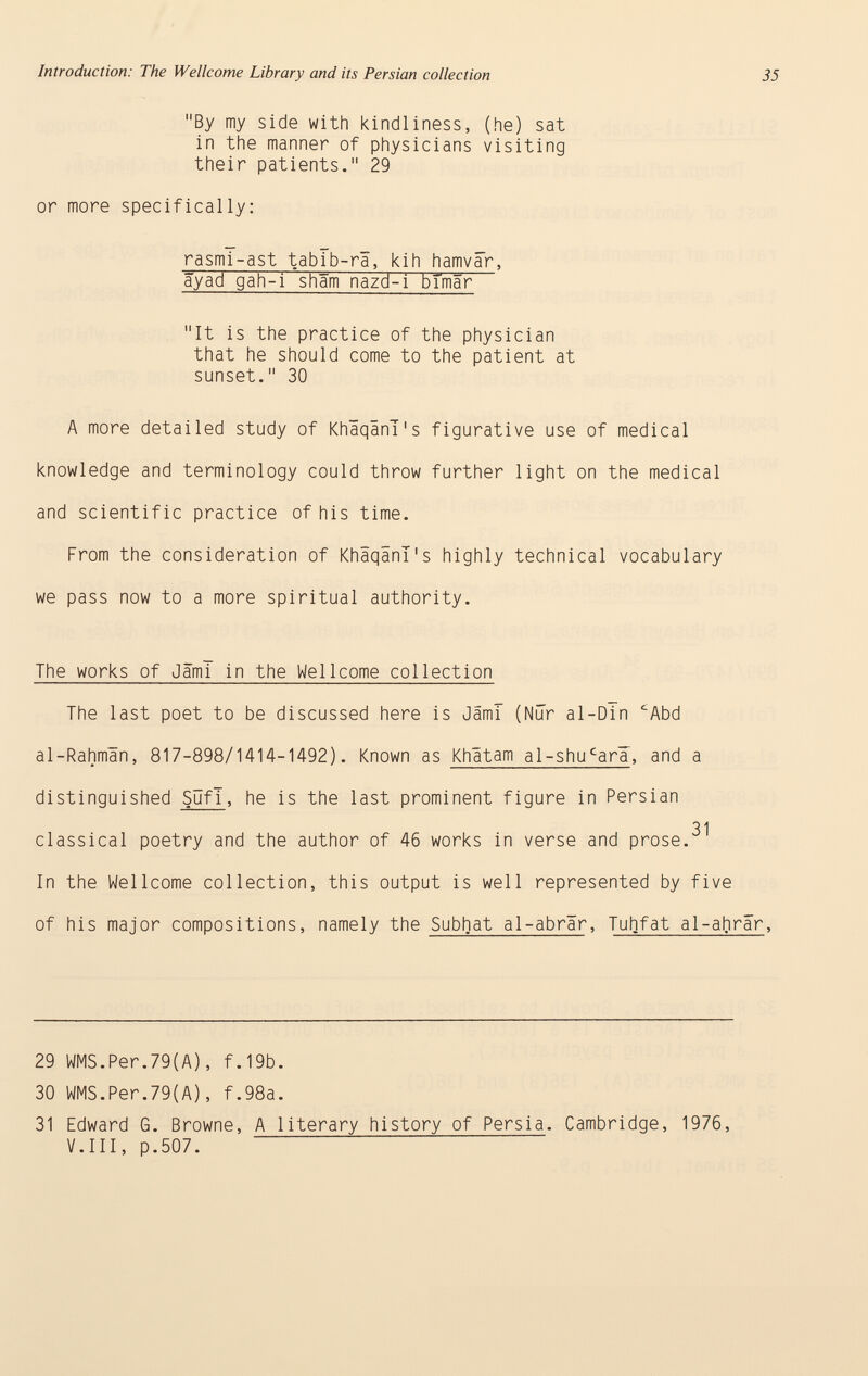 By my side with kindliness, (he) sat in the manner of physicians visiting their patients. 29 or more specifically: rasmi-ast tablb-rä, kih hamvär , âyad gah-i shäm nazd-i blmar It is the practice of the physician that he should come to the patient at sunset. 30 A more detailed study of KhäqanT's figurative use of medical knowledge and terminology could throw further light on the medical and scientific practice of his time. From the consideration of KhäqanT's highly technical vocabulary we pass now to a more spiritual authority. The works of Jam! in the Wellcome collection The last poet to be discussed here is JämT (Nur ai-Din £ Abd al-Rahmân, 817-898/1414-1492). Known as Khätam al-shu c arl , and a distinguished Sufi , he is the last prominent figure in Persian 31 classical poetry and the author of 46 works in verse and prose. In the Wellcome collection, this output is well represented by five of his major compositions, namely the Subhat al-abrär , Tuhfat al-afrrär , 29 WMS.Per.79(A), f.19b. 30 WMS.Per.79(A), f.98a. 31 Edward G. Browne, A literary history of Persia. Cambridge, 1976, V.III, p.507.