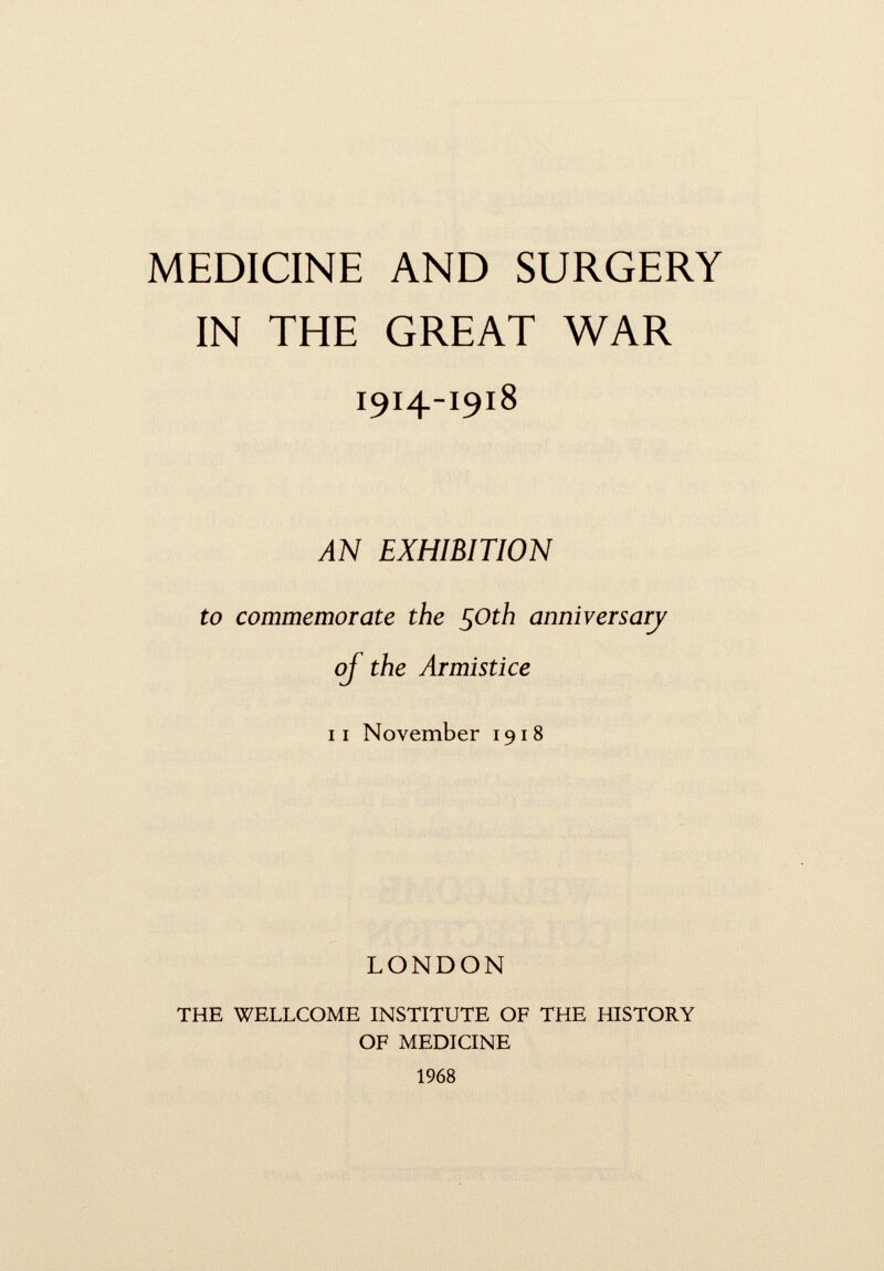 MEDICINE AND SURGERY IN THE GREAT WAR 1914-1918 AN EXHIBIT to commemorate the 50th anniversary oj the Arm 11 November 1918 LONDON THE WELLCOME INSTITUTE OF THE HISTORY OF MEDICINE 1968