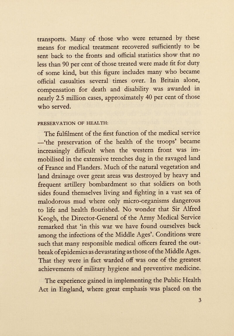 transports. Many of those who were returned by these means for medical treatment recovered sufficiently to be sent back to the fronts and official statistics show that no less than 90 per cent of those treated were made fit for duty of some kind, but this figure includes many who became official casualties several times over. In Britain alone, compensation for death and disability was awarded in nearly 2.5 million cases, approximately 40 per cent of those who served. PRESERVATION OF HEALTH: The fulfilment of the first function of the medical service —'the preservation of the health of the troops' became increasingly difficult when the western front was im mobilised in the extensive trenches dug in the ravaged land of France and Flanders. Much of the natural vegetation and land drainage over great areas was destroyed by heavy and frequent artillery bombardment so that soldiers on both sides found themselves living and fighting in a vast sea of malodorous mud where only micro-organisms dangerous to life and health flourished. No wonder that Sir Alfred Keogh, the Director-General of the Army Medical Service remarked that 'in this war we have found ourselves back among the infections of the Middle Ages'. Conditions were such that many responsible medical officers feared the out break of epidemics as devastating as those of the Middle Ages. That they were in fact warded off was one of the greatest achievements of military hygiene and preventive medicine. The experience gained in implementing the Public Health Act in England, where great emphasis was placed on the