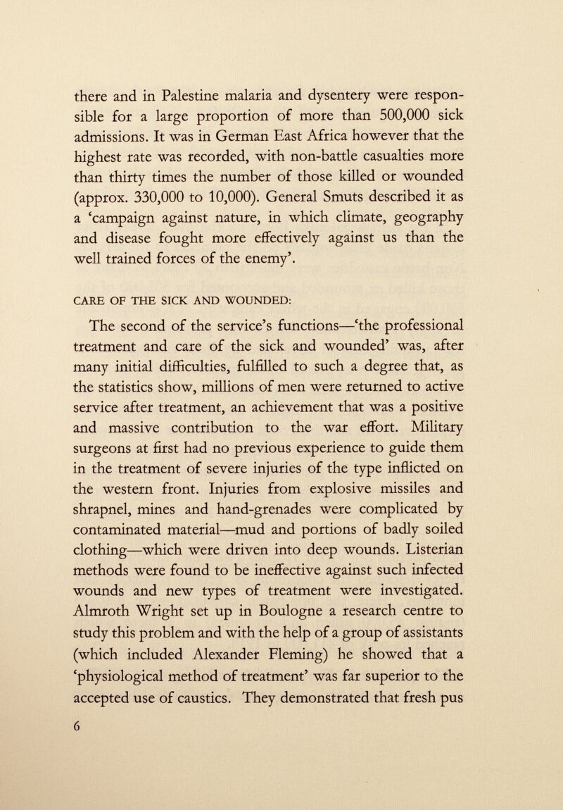 there and in Palestine malaria and dysentery were respon sible for a large proportion of more than 500,000 sick admissions. It was in German East Africa however that the highest rate was recorded, with non-battle casualties more than thirty times the number of those killed or wounded (approx. 330,000 to 10,000). General Smuts described it as a 'campaign against nature, in which climate, geography and disease fought more effectively against us than the well trained forces of the enemy'. CARE OF THE SICK AND WOUNDED: The second of the service's functions—'the professional treatment and care of the sick and wounded' was, after many initial difficulties, fulfilled to such a degree that, as the statistics show, millions of men were returned to active service after treatment, an achievement that was a positive and massive contribution to the war effort. Military surgeons at first had no previous experience to guide them in the treatment of severe injuries of the type inflicted on the western front. Injuries from explosive missiles and shrapnel, mines and hand-grenades were complicated by contaminated material—mud and portions of badly soiled clothing—which were driven into deep wounds. Listerian methods were found to be ineffective against such infected wounds and new types of treatment were investigated. Almroth Wright set up in Boulogne a research centre to study this problem and with the help of a group of assistants (which included Alexander Fleming) he showed that a 'physiological method of treatment' was far superior to the accepted use of caustics. They demonstrated that fresh pus