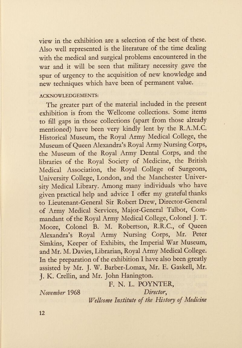 view in the exhibition are a selection of the best of these. Also well represented is the literature of the time dealing with the medical and surgical problems encountered in the war and it will be seen that military necessity gave the spur of urgency to the acquisition of new knowledge and new techniques which have been of permanent value. ACKNOWLEDGEMENTS: The greater part of the material included in the present exhibition is from the Wellcome collections. Some items to fill gaps in those collections (apart from those already mentioned) have been very kindly lent by the R.A.M.C. Historical Museum, the Royal Army Medical College, the Museum of Queen Alexandra's Royal Army Nursing Corps, the Museum of the Royal Army Dental Corps, and the libraries of the Royal Society of Medicine, the British Medical Association, the Royal College of Surgeons, University College, London, and the Manchester Univer sity Medical Library. Among many individuals who have given practical help and advice I offer my grateful thanks to Lieutenant-General Sir Robert Drew, Director-General of Army Medical Services, Major-General Talbot, Com mandant of the Royal Army Medical College, Colonel J. T. Moore, Colonel B. M. Robertson, R.R.C., of Queen Alexandra's Royal Army Nursing Corps, Mr. Peter Simkins, Keeper of Exhibits, the Imperial War Museum, and Mr. M. Davies, Librarian, Royal Army Medical College. In the preparation of the exhibition I have also been greatly assisted by Mr. J. W. Barber-Lomax, Mr. E. Gaskell, Mr. j. K. Crellin, and Mr. John Hanington. F. N. L. POYNTER, November 1968 Director, Wellcome Institute of the History of Medicine