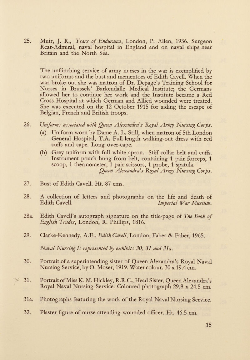 25. Muir, J. R., Years of Endurance, London, P. Allen, 1936. Surgeon Rear-Admiral, naval hospital in England and on naval ships near Britain and the North Sea. The unflinching service of army nurses in the war is exemplified by two uniforms and the bust and mementoes of Edith Cavell. When the war broke out she was matron of Dr. Depage's Training School for Nurses in Brussels' Barkendalle Medical Institute; the Germans allowed her to continue her work and the Institute became a Red Cross Hospital at which German and Allied wounded were treated. She was executed on the 12 October 1915 for aiding the escape of Belgian, French and British troops. 26. Uniforms associated with Queen Alexandra's Rojal Armj Nursing Corps. (a) Uniform worn by Dame A. L. Still, when matron of 5th London General Hospital, T.A. Full-length walking-out dress with red cuffs and cape. Long over-cape. (b) Grey uniform with full white apron. Stiff collar belt and cuffs. Instrument pouch hung from belt, containing 1 pair forceps, 1 scoop, 1 thermometer, 1 pair scissors, 1 probe, 1 spatula. Queen Alexandra*s Rojal Armj Nursing Corps. 27. Bust of Edith Cavell. Ht. 87 cms. 28. A collection of letters and photographs on the life and death of Edith Cavell. Imperial War Museum. 28a. Edith Cavell's autograph signature on the title-page of The Book of English Trades, London, R. Phillips, 1816. 29. Clarke-Kennedy, A.E., Edith Cavell , London, Faber & Faber, 1965. Naval Nursing is represented bj exhibits 30, 31 and 31a. 30. Portrait of a superintending sister of Queen Alexandra's Royal Naval Nursing Service, by O. Moser, 1919. Water colour. 30 x 19.4 cm. 31. Portrait of Miss K. M. Hickley, R.R.C., Head Sister, Queen Alexandra's Royal Naval Nursing Service. Coloured photograph 29.8 x 24.5 cm. 31a. Photographs featuring the work of the Royal Naval Nursing Service. 32. Plaster figure of nurse attending wounded officer. Ht. 46.5 cm.