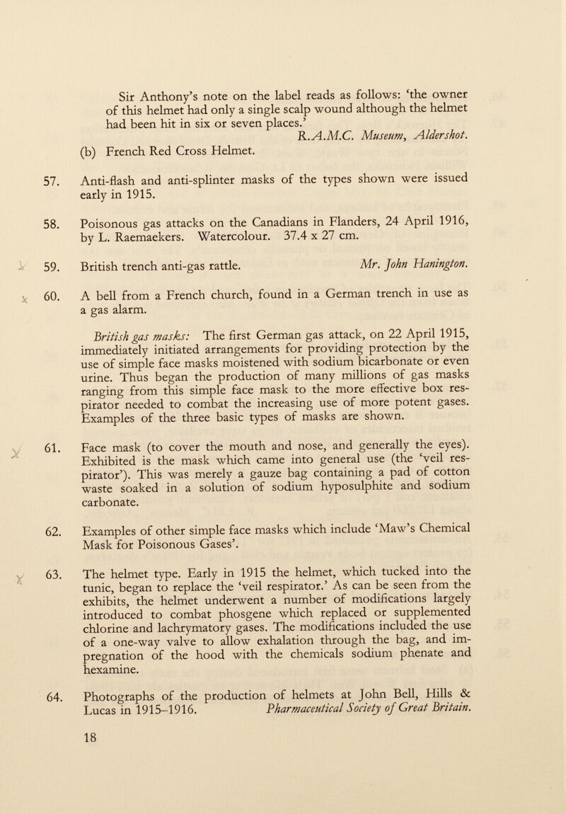 Sir Anthony's note on the label reads as follows: 'the owner of this helmet had only a single scalp wound although the helmet had been hit in six or seven places.' R.A.M.C. Museum, Aldershot. (b) French Red Cross Helmet. 57. Anti-flash and anti-splinter masks of the types shown were issued early in 1915. 58. Poisonous gas attacks on the Canadians in Flanders, 24 April 1916, by L. Raemaekers. Watercolour. 37.4 x 27 cm. 59. British trench anti-gas rattle. Mr. John Hanington. X 60. A bell from a French church, found in a German trench in use as a gas alarm. British gas masks: The first German gas attack, on 22 April 1915, immediately initiated arrangements for providing protection by the use of simple face masks moistened with sodium bicarbonate or even urine. Thus began the production of many millions of gas masks ranging from this simple face mask to the more effective box res pirator needed to combat the increasing use of more potent gases. Examples of the three basic types of masks are shown. 61. Face mask (to cover the mouth and nose, and generally the eyes). Exhibited is the mask which came into general use (the Veil res pirator'). This was merely a gauze bag containing a pad of cotton waste soaked in a solution of sodium hyposulphite and sodium carbonate. 62. Examples of other simple face masks which include 'Maw's Chemical Mask for Poisonous Gases'. 63. The helmet type. Early in 1915 the helmet, which tucked into the tunic, began to replace the 'veil respirator.' As can be seen from the exhibits, the helmet underwent a number of modifications largely introduced to combat phosgene which replaced or supplemented chlorine and lachrymatory gases. The modifications included the use of a one-way valve to allow exhalation through the bag, and im pregnation of the hood with the chemicals sodium phenate and hexamine. 64. Photographs of the production of helmets at John Bell, Hills & Lucas in 1915-1916. 'Pharmaceutical Society of Great Britain.