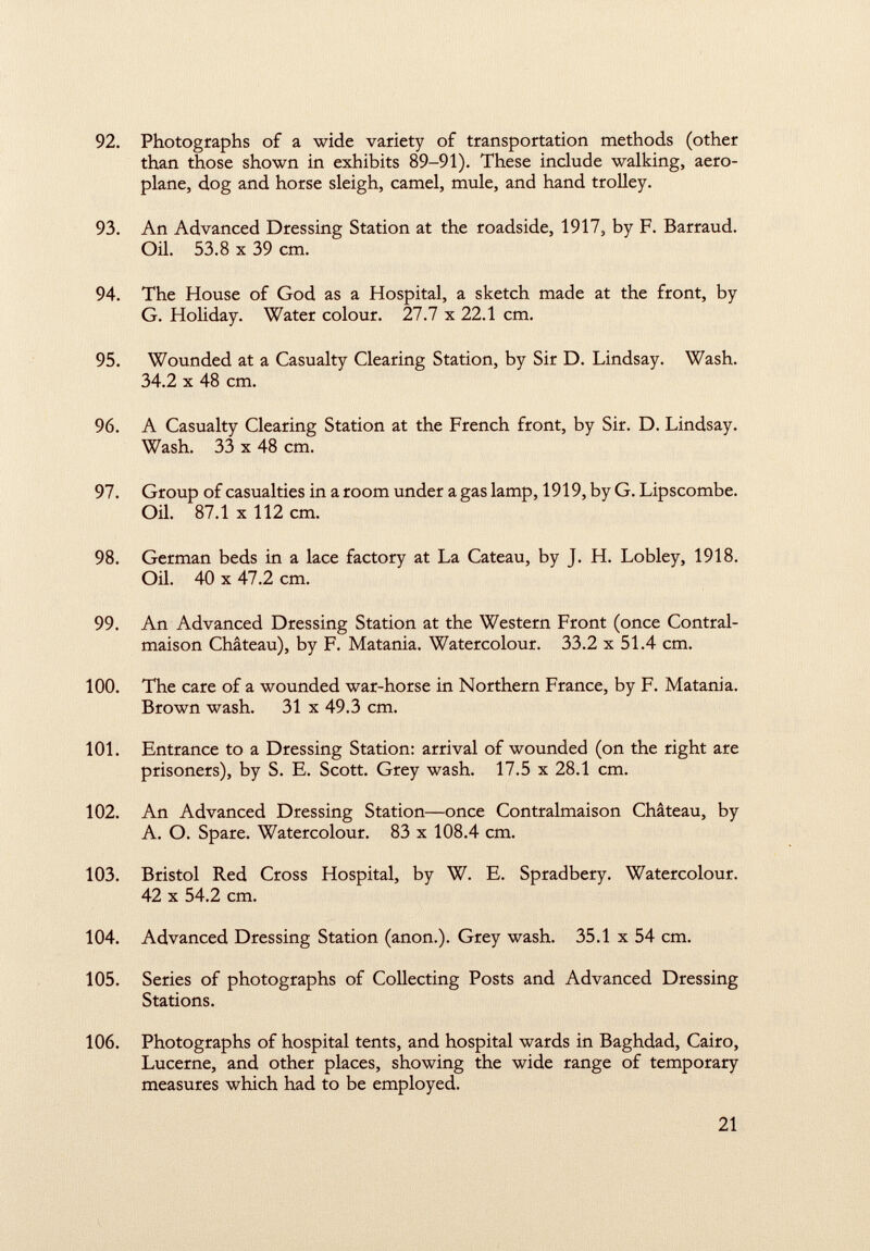 92. Photographs of a wide variety of transportation methods (other than those shown in exhibits 89-91). These include walking, aero plane, dog and horse sleigh, camel, mule, and hand trolley. 93. An Advanced Dressing Station at the roadside, 1917, by F. Barraud. Oil. 53.8 X 39 cm. 94. The House of God as a Hospital, a sketch made at the front, by G. Holiday. Water colour. 27.7 x 22.1 cm. 95. Wounded at a Casualty Clearing Station, by Sir D. Lindsay. Wash. 34.2 x 48 cm. 96. A Casualty Clearing Station at the French front, by Sir. D. Lindsay. Wash. 33 x 48 cm. 97. Group of casualties in a room under a gas lamp, 1919, by G. Lipscombe. Oil. 87.1 x 112 cm. 98. German beds in a lace factory at La Cateau, by J. H. Lobley, 1918. Oil. 40 x 47.2 cm. 99. An Advanced Dressing Station at the Western Front (once Contral- maison Château), by F. Matania. Watercolour. 33.2 x 51.4 cm. 100. The care of a wounded war-horse in Northern France, by F. Matania. Brown wash. 31 x 49.3 cm. 101. Entrance to a Dressing Station: arrival of wounded (on the right are prisoners), by S. E. Scott. Grey wash. 17.5 x 28.1 cm. 102. An Advanced Dressing Station—once Contralmaison Château, by A. O. Spare. Watercolour. 83 x 108.4 cm. 103. Bristol Red Cross Hospital, by W. E. Spradbery. Watercolour. 42 x 54.2 cm. 104. Advanced Dressing Station (anon.). Grey wash. 35.1 x 54 cm. 105. Series of photographs of Collecting Posts and Advanced Dressing Stations. 106. Photographs of hospital tents, and hospital wards in Baghdad, Cairo, Lucerne, and other places, showing the wide range of temporary measures which had to be employed.