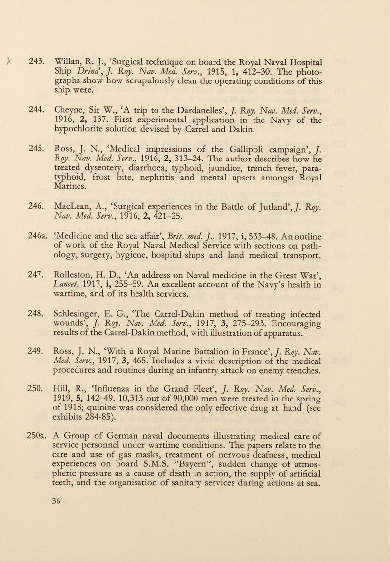 243. Willan, R. J., 'Surgical technique on board the Royal Naval Hospital Ship Drina\ J. Roy. Nap. Med. Serp., 1915, 1, 412-30. The photo graphs show how scrupulously clean the operating conditions of this ship were. 244. Cheyne, Sir W., 'A trip to the Dardanelles', J. Roy. Nap. Med. Serv., 1916, 2, 137. First experimental application in the Navy of the hypochlorite solution devised by Carrel and Dakin. 245. Ross, J. N., 'Medical impressions of the Gallipoli campaign', J. Roy. Nap. Med. Serv., 1916, 2, 313-24. The author describes how he treated dysentery, diarrhoea, typhoid, jaundice, trench fever, para typhoid, frost bite, nephritis and mental upsets amongst Royal Marines. 246. MacLean, A., 'Surgical experiences in the Battle of Jutland', J. Roy. Nap. Med. Serp., 1916, 2, 421-25. 246a. 'Medicine and the sea affair', Brit. med. J., 1917, i, 533-48. An outline of work of the Royal Naval Medical Service with sections on path ology, surgery, hygiene, hospital ships and land medical transport. 247. Rolleston, H. D., 'An address on Naval medicine in the Great War', Lancet, 1917, i, 255-59. An excellent account of the Navy's health in wartime, and of its health services. 248. Schlesinger, E. G., 'The Carrel-Dakin method of treating infected wounds', J. Roy. Nap. Med. Serp., 1917, 3, 275-293. Encouraging results of the Carrel-Dakin method, with illustration of apparatus. 249. Ross, J. N., 'With a Royal Marine Battalion in France', J. Roy. Nap. Med. Serp., 1917, 3, 465. Includes a vivid description of the medical procedures and routines during an infantry attack on enemy trenches. 250. Hill, R., 'Influenza in the Grand Fleet', J. Roy. Nap. Med. Serv., 1919, 5, 142-49. 10,313 out of 90,000 men were treated in the spring of 1918; quinine was considered the only effective drug at hand (see exhibits 284-85). 250a. A Group of German naval documents illustrating medical care of service personnel under wartime conditions. The papers relate to the care and use of gas masks, treatment of nervous deafness, medical experiences on board S.M.S. Bayern, sudden change of atmos pheric pressure as a cause of death in action, the supply of artificial teeth, and the organisation of sanitary services during actions at sea.