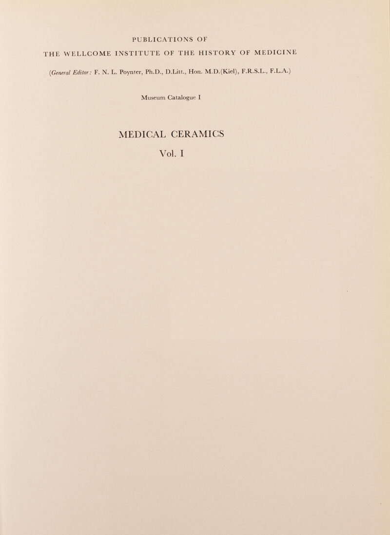 PUBLICATIONS OF THE WELLCOME INSTITUTE OF THE HISTORY OF MEDICINE (General Editor: F. N. L. Poynter, Ph.D., D.Litt., Hon. M.D.(Kiel), F.R.S.L., F.L.A.) Museum Catalogue I MEDICAL CERAMICS Vol. I