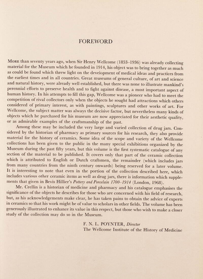 FOREWORD More than seventy years ago, when Sir Henry Wellcome (1853-1936) was already collecting material for the Museum which he founded in 1914, his object was to bring together as much as could be found which threw light on the development of medical ideas and practices from the earliest times and in all countries. Great museums of general culture, of art and science and natural history, were already well established, but there was none to illustrate mankind's perennial efforts to preserve health and to fight against disease, a most important aspect of human history. In his attempts to fill this gap, Wellcome was a pioneer who had to meet the competition of rival collectors only when the objects he sought had attractions which others considered of primary interest, as with paintings, sculptures and other works of art. For Wellcome, the subject matter was always the decisive factor, but nevertheless many kinds of objects which he purchased for his museum are now appreciated for their aesthetic quality, or as admirable examples of the craftsmanship of the past. Among these may be included the very large and varied collection of drug jars. Con sidered by the historian of pharmacy as primary sources for his research, they also provide material for the history of ceramics. Some idea of the scope and variety of the Wellcome collections has been given to the public in the many special exhibitions organized by the Museum during the past fifty years, but this volume is the first systematic catalogue of any section of the material to be published. It covers only that part of the ceramic collection which is attributed to English or Dutch craftsmen, the remainder (which includes jars from many countries from the ninth century onwards) being reserved for a later volume. It is interesting to note that even in the portion of the collection described here, which includes various other ceramic items as well as drug jars, there is information which supple ments that given in Bevis Hillier's Pottery and Porcelain 1700-1914 (London, 1968). Mr. Crellin is a historian of medicine and pharmacy and his catalogue emphasises the significance of the objects he describes for those who are concerned with his field of research, but, as his acknowledgements make clear, he has taken pains to obtain the advice of experts in ceramics so that his work might be of value to scholars in other fields. The volume has been generously illustrated to enhance its value in this respect, but those who wish to make a closer study of the collection may do so in the Museum. F. N. L. POYNTER, Director The Wellcome Institute of the History of Medicine