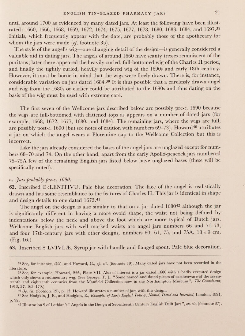until around 1700 as evidenced by many dated jars. At least the following have been illust rated: 1660, 1666, 1668, 1669, 1672, 1674, 1675, 1677, 1678, 1680, 1683, 1684, and 1697. 38 Initials, which frequently appear with the date, are probably those of the apothecary for whom the jars were made {cf. footnote 35). The style of the angel's wig—one changing detail of the design—is generally considered a valuable aid in dating jars. The angels of around 1660 have scanty tresses reminiscent of the puritans; later there appeared the heavily curled, full-bottomed wig of the Charles II period, and finally the tightly curled, heavily powdered wig of the 1690s and early 18th century. However, it must be borne in mind that the wigs were freely drawn. There is, for instance, considerable variation on jars dated 1684. 39 It is thus possible that a carelessly drawn angel and wig from the 1680s or earlier could be attributed to the 1690s and thus dating on the basis of the wig must be used with extreme care. The first seven of the Wellcome jars described below are possibly pre-c. 1690 because the wigs are full-bottomed with flattened tops as appears on a number of dated jars (for example, 1668, 1672, 1677, 1680, and 1684). The remaining jars, where the wigs are full, are possibly post-c. 1690 (but see notes of caution with numbers 69-73). Howard 40 attributes a jar on which the angel wears a Florentine cap to the Wellcome Collection but this is incorrect. Like the jars already considered the bases of the angel jars are unglazed except for num bers 68-70 and 74. On the other hand, apart from the early Apollo-peacock jars numbered 75-75A few of the remaining English jars listed below have unglazed bases (these will be specifically noted). a. Jars probably pre-c. 1690. 62. Inscribed E-:LENITIVU. Pale blue decoration. The face of the angel is realistically drawn and has some resemblance to the features of Charles II. This jar is identical in shape and design details to one dated 1673. 41 The angel on the design is also similar to that on a jar dated 1680 42 although the jar is significantly different in having a more ovoid shape, the waist not being defined by indentations below the neck and above the foot which are more typical of Dutch jars. Wellcome English jars with well marked waists are angel jars numbers 66 and 71-73, and four 17th-century jars with other designs, numbers 60, 61, 75, and 75A. 18x9 cm. (Fig. 16.) 63. Inscribed S LVIVL^E. Syrup jar with handle and flanged spout. Pale blue decoration. 38 See, for instance, ibid., and Howard, G., op. cit. (footnote 19). Many dated jars have not been recorded in the literature. 39 See, for example, Howard, ibid.., Plate VII. Also of interest is a jar dated 1680 with a badly executed design which only shows a rudimentary wig. (See George, T. J., Some named and dated pieces of earthenware of the seven teenth and eighteenth centuries from the Manfield Collection now in the Northampton Museum, The Connoisseur, 1913, 37, 163-170.) 40 Op. cit. (footnote 19), p. 15. Howard illustrates a number of jars with this design. 41 See Hodgkin, J. E., and Hodgkin, E., Examples of Early English Pottery, Named, Dated and Inscribed, London, 1891, p. 92. 4 2 Illustration 9 of Lothian's Angels in the Design of Seventeenth Century English Delft Jars, op. cit. (footnote 37).