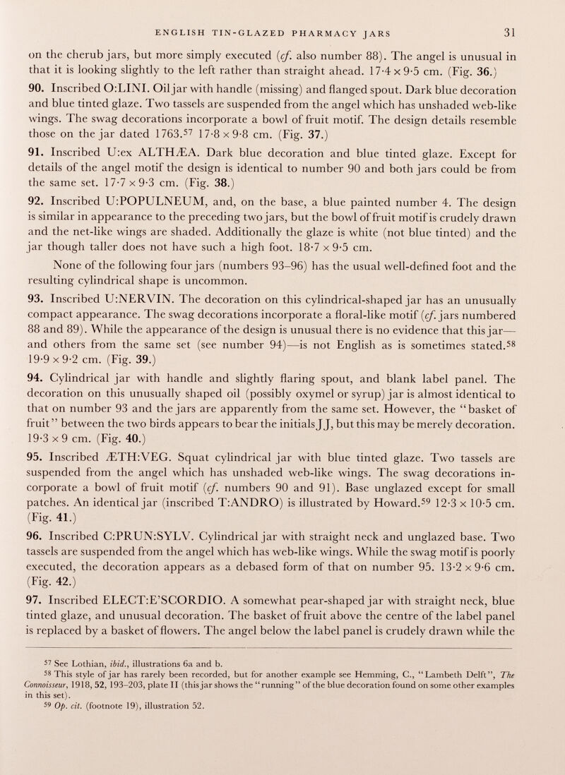 on the cherub jars, but more simply executed {cf. also number 88). The angel is unusual in that it is looking slightly to the left rather than straight ahead. 17-4 x 9-5 cm. (Fig. 36.) 90. Inscribed O.LINI. Oil jar with handle (missing) and flanged spout. Dark blue decoration and blue tinted glaze. Two tassels are suspended from the angel which has unshaded web-like wings. The swag decorations incorporate a bowl of fruit motif. The design details resemble those on the jar dated 1763. 57 17-8 x 9-8 cm. (Fig. 37.) 91. Inscribed U:ex ALTHAEA. Dark blue decoration and blue tinted glaze. Except for details of the angel motif the design is identical to number 90 and both jars could be from the same set. 17-7 x 9-3 cm. (Fig. 38.) 92. Inscribed U:POPULNEUM, and, on the base, a blue painted number 4. The design is similar in appearance to the preceding two jars, but the bowl of fruit motif is crudely drawn and the net-like wings are shaded. Additionally the glaze is white (not blue tinted) and the jar though taller does not have such a high foot. 18-7 x 9-5 cm. None of the following four jars (numbers 93-96) has the usual well-defined foot and the resulting cylindrical shape is uncommon. 93. Inscribed U:NERVIN. The decoration on this cylindrical-shaped jar has an unusually compact appearance. The swag decorations incorporate a fioral-like motif [cf. jars numbered 88 and 89). While the appearance of the design is unusual there is no evidence that this jar— and others from the same set (see number 94)—is not English as is sometimes stated. 58 19-9x9-2 cm. (Fig. 39.) 94. Cylindrical jar with handle and slightly flaring spout, and blank label panel. The decoration on this unusually shaped oil (possibly oxymel or syrup) jar is almost identical to that on number 93 and the jars are apparently from the same set. However, the basket of fruit between the two birds appears to bear the initials J J, but this maybe merely decoration. 19-3 x 9 cm. (Fig. 40.) 95. Inscribed yETH:VEG . Squat cylindrical jar with blue tinted glaze. Two tassels are suspended from the angel which has unshaded web-like wings. The swag decorations in corporate a bowl of fruit motif (cj. numbers 90 and 91). Base unglazed except for small patches. An identical jar (inscribed T:ANDRO) is illustrated by Howard. 59 12-3 x 10-5 cm. (Fig. 41.) 96. Inscribed C:PRUN:SYLV. Cylindrical jar with straight neck and unglazed base. Two tassels are suspended from the angel which has web-like wings. While the swag motif is poorly executed, the decoration appears as a debased form of that on number 95. 13-2 x 9-6 cm. (Fig. 42.) 97. Inscribed ELECT:E'SCORDIO. A somewhat pear-shaped jar with straight neck, blue tinted glaze, and unusual decoration. The basket of fruit above the centre of the label panel is replaced by a basket of flowers. The angel below the label panel is crudely drawn while the 57 See Lothian, ibid., illustrations 6a and b. 58 This style of jar has rarely been recorded, but for another example see Hemming, C., Lambeth Delft, The Connoisseur, 1918, 52, 193-203, plate II (this jar shows the running of the blue decoration found on some other examples in this set). 59 Op. cit. (footnote 19), illustration 52.