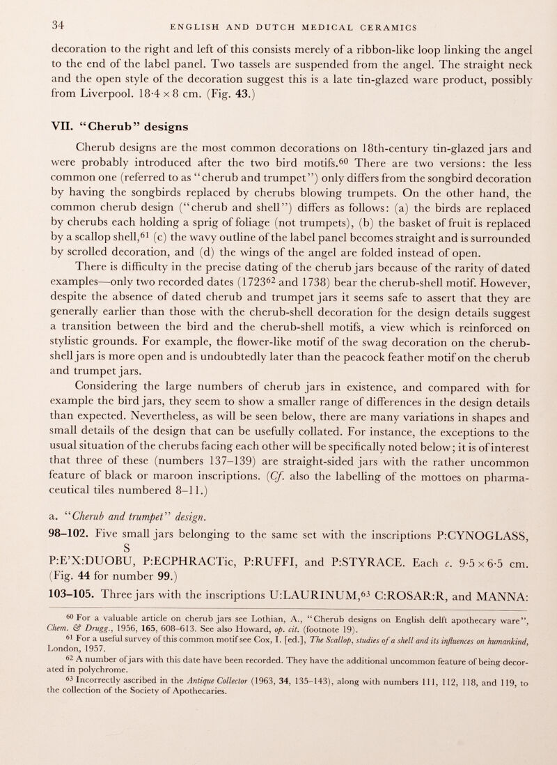 decoration to the right and left of this consists merely of a ribbon-like loop linking the angel to the end of the label panel. Two tassels are suspended from the angel. The straight neck and the open style of the decoration suggest this is a late tin-glazed ware product, possibly from Liverpool. 18-4x8 cm. (Fig. 43.) VII. Cherub designs Cherub designs are the most common decorations on 18th-century tin-glazed jars and were probably introduced after the two bird motifs. 60 There are two versions: the less common one (referred to as cherub and trumpet) only differs from the songbird decoration by having the songbirds replaced by cherubs blowing trumpets. On the other hand, the common cherub design (cherub and shell) differs as follows: (a) the birds are replaced by cherubs each holding a sprig of foliage (not trumpets), (b) the basket of fruit is replaced by a scallop shell, 61 (c) the wavy outline of the label panel becomes straight and is surrounded by scrolled decoration, and (d) the wings of the angel are folded instead of open. There is difficulty in the precise dating of the cherub jars because of the rarity of dated examples—only two recorded dates (1723 62 and 1738) bear the cherub-shell motif. However, despite the absence of dated cherub and trumpet jars it seems safe to assert that they are generally earlier than those with the cherub-shell decoration for the design details suggest a transition between the bird and the cherub-shell motifs, a view which is reinforced on stylistic grounds. For example, the flower-like motif of the swag decoration on the cherub- shell jars is more open and is undoubtedly later than the peacock feather motif on the cherub and trumpet jars. Considering the large numbers of cherub jars in existence, and compared with for example the bird jars, they seem to show a smaller range of differences in the design details than expected. Nevertheless, as will be seen below, there are many variations in shapes and small details of the design that can be usefully collated. For instance, the exceptions to the usual situation of the cherubs facing each other will be specifically noted below; it is of interest that three of these (numbers 137-139) are straight-sided jars with the rather uncommon feature of black or maroon inscriptions. {Cf. also the labelling of the mottoes on pharma ceutical tiles numbered 8-11.) a.  Cherub and trumpet  design. 98-102. Five small jars belonging to the same set with the inscriptions P:CYNOGLASS, S P:E'X:DUOBU, P:ECPHRACTic, P:RUFFI, and P:STYRACE. Each c. 9-5x6-5 cm. (Fig. 44 for number 99.) 103-105. Three jars with the inscriptions U:LAURINUM, 63 C:ROSAR:R, and MANNA: 60 For a valuable article on cherub jars see Lothian, A., Cherub designs on English delft apothecary ware, Chem. & Drugg., 1956, 165, 608-613. See also Howard, op. cit. (footnote 19). 61 For a useful survey of this common motif see Cox, I. [ed.], The Scallop, studies of a shell and its influences on humankind, London, 1957. 62 A number of jars with this date have been recorded. They have the additional uncommon feature of being decor ated in polychrome. 63 Incorrectly ascribed in the Antique Collector (1963, 34, 135-143), along with numbers 111, 112, 118, and 119, to the collection of the Society of Apothecaries.