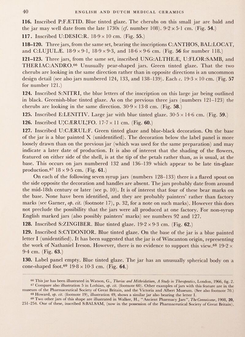 116. Inscribed P:FiETID. Blue tinted glaze. The cherubs on this small jar are bald and the jar may well date from the late 1730s {cf. number 108). 9-2 x 5-1 cm. (Fig. 54.) 117. Inscribed U:DESIC:R. 18-9 x 10 cm. (Fig. 55.) 118-120. Three jars, from the same set, bearing the inscriptions CiANTHOS, BAL:LOCAT, and C:LUJULiE. 18-9x9-1, 18-9x9-3, and 18-6x9-6 cm. (Fig. 56 for number 118.) 121-123. Three jars, from the same set, inscribed UNG:ALTHEyE, U:FLOR:SAMB, and THERIAC:ANDR0. 66 Unusually pear-shaped jars. Green tinted glaze. That the two cherubs are looking in the same direction rather than in opposite directions is an uncommon design detail (see also jars numbered 124, 133, and 138-139). Each c. 19-3 x 10 cm. (Fig. 57 for number 121.) 124. Inscribed S:NITRI, the blue letters of the inscription on this large jar being outlined in black. Greenish-blue tinted glaze. As on the previous three jars (numbers 121-123) the cherubs are looking in the same direction. 30-9 x 13-8 cm. (Fig. 58.) 125. Inscribed E:LENITIV. Large jar with blue tinted glaze. 30-5 x 14-6 cm. (Fig. 59.) 126. Inscribed U ; C ,ERUL;F0. 17-7 x 11 cm. (Fig. 60.) 127. Inscribed U:CiERUL :F. Green tinted glaze and blue-black decoration. On the base of the jar is a blue painted X (unidentified). The decoration below the label panel is more loosely drawn than on the previous jar (which was used for the same preparation) and may indicate a later date of production. It is also of interest that the shading of the flowers, featured on either side of the shell, is at the tip of the petals rather than, as is usual, at the base. This occurs on jars numbered 132 and 136-139 which appear to be late tin-glaze production. 67 18x9-5 cm. (Fig. 61.) On each of the following seven syrup jars (numbers 128-133) there is a flared spout on the side opposite the decoration and handles are absent. The jars probably date from around the mid-18th century or later (see p. 10). It is of interest that four of these bear marks on the base. None have been identified, and they are probably painters' rather than factory marks (see Garner, op. cit. (footnote 17), p. 32, for a note on such marks). However this does not preclude the possibility that the jars were all produced at one factory. For non-syrup English marked jars (also possibly painters' marks) see numbers 92 and 127. 128. Inscribed S:ZINGIBER. Blue tinted glaze. 19-2x9-3 cm. (Fig. 62.) 129. Inscribed S:CYDONIOR. Blue tinted glaze. On the base of the jar is a blue painted letter I (unidentified). It has been suggested that the jar is of Wincanton origin, representing the work of Nathaniel Ireson. However, there is no evidence to support this view. 68 19-2 x 9-4 cm. (Fig. 63.) 130. Label panel empty. Blue tinted glaze. The jar has an unusually spherical body on a cone-shaped foot. 69 19-8 x 10-3 cm. (Fig. 64.) 66 This jar has been illustrated in Watson, G., Theriac and Alithridatium, A Study in Therapeutics, London, 1966, fig. 2. 61 Compare also illustration 5 in Lothian, op. cit. (footnote 60). Other examples of jars with this feature are in the museum of the Pharmaceutical Society of Great Britain, and the Victoria and Albert Museum. (See also footnote 70.) 68 Howard, op. cit. (footnote 19), illustration 49, shows a similar jar also bearing the letter I. 69 Two other jars of this shape are illustrated in Walker, H., Ancient Pharmacy Jars, The Connoisseur, 1908, 20, 251-254. One of these, inscribed S:BALSAM, (now in the possession of the Pharmaceutical Society of Great Britain).