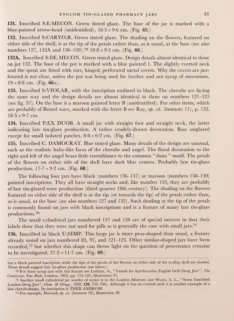 131. Inscribed S:E:MECON. Green tinted glaze. The base of the jar is marked with a blue-painted arrow-head (unidentified). 18-3 x 9-6 cm. (Fig. 65.) 132. Inscribed S:CARYO:R. Green tinted glaze. The shading on the flowers, featured on either side of the shell, is at the tip of the petals rather than, as is usual, at the base (see also numbers 127, 132A and 136-139). 70 1 8-8 x 9-3 cm. (Fig. 66.) 132A. Inscribed S:DE.MECON. Green tinted glaze. Design details almost identical to those on jar 132. The base of the pot is marked with a blue painted 1. The slightly everted neck and the spout are fitted with rare, hinged, perforated metal covers. Why the covers are per forated is not clear, unless the pot was being used for leeches and not syrup of meconium. 19x8-8 cm. (Fig. 66 a). 133. Inscribed S:VIOLAR, with the inscription outlined in black. The cherubs are facing the same way and the design details are almost identical to those on numbers 121-123 (see fig. 57). On the base is a maroon painted letter B (unidentified). For other items, which are probably of Bristol ware, marked with the letter B see Ray, op. cit. (footnote 11), p. 133. 18-5 x 9-7 cm. 134. Inscribed P:EX DUOB. A small jar with straight foot and straight neck, the latter indicating late tin-glaze production. A rather crudely-drawn decoration. Base unglazed except for small isolated patches. 8-8 x 6-2 cm. (Fig. 67.) 135. Inscribed C. DAMOCRAT. Blue tinted glaze. Many details of the design are unusual, such as the realistic baby-like faces of the cherubs and angel. The floral decoration to the right and left of the angel bears little resemblance to the common daisy motif. The petals of the flowers on either side of the shell have dark blue centres. Probably late tin-glaze production. 17-7 x 9-2 cm. (Fig. 68.) The following four jars have black (numbers 136-137) or maroon (numbers 138-139) painted inscriptions. They all have straight necks and, like number 135, they are probably of late tin-glazed ware production (third quarter 18th century). The shading on the flowers featured on either side of the shell is at the tip (or towards the tip) of the petals rather than, as is usual, at the base (see also numbers 127 and 132). Such shading at the tip of the petals is commonly found on jars with black inscriptions and is a feature of many late tin-glaze productions. 70 The small cylindrical jars numbered 137 and 138 are of special interest in that their labels show that they were not used for pills as is generally the case with small jars. 71 136. Inscribed in black U;SIMP. This large jar is more pear-shaped than usual, a feature already noted on jars numbered 85, 97, and 121-123. Other similar-shaped jars have been recorded, 72 but whether this shape can throw light on the question of provenance remains to be investigated. 27-2 x 11-7 cm. (Fig. 69.) has a black painted inscription while the tips of the petals of the flowers on either side of the scallop shell are shaded. These details suggest late tin-glaze production (see below.) 70 For three syrup jars with this feature see Lothian, A., Vessels for Apothecaries, English Delft Drug Jars, The Connoisseur Tear Book, London, 1953, pp. 113-121, illustration 37. 71 Another small cylindrical jar worthy of notice is in the London Museum (see Wyatt, A. L.,  Some Inscribed London Drug Jars, Chem. & Drugg., 1938, 128, 755-756). Although it has an everted neck it is another example of a late cherub-design. Its inscription is THER.ANDROM. 72 For example, Howard, op. cit. (footnote 19), illustration 39.