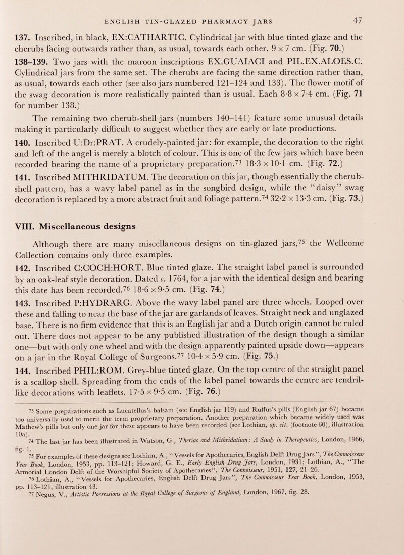137. Inscribed, in black, EX:CATHARTIC. Cylindrical jar with blue tinted glaze and the cherubs facing outwards rather than, as usual, towards each other. 9x7 cm. (Fig. 70.) 138-139. Two jars with the maroon inscriptions EX.GUAIACI and PIL.EX.ALOES.C. Cylindrical jars from the same set. The cherubs are facing the same direction rather than, as usual, towards each other (see also jars numbered 121-124 and 133). The flower motif of the swag decoration is more realistically painted than is usual. Each 8-8 x 7-4 cm. (Fig. 71 for number 138.) The remaining two cherub-shell jars (numbers 140-141) feature some unusual details making it particularly difficult to suggest whether they are early or late productions. 140. Inscribed U:Dr:PRAT. A crudely-painted jar : for example, the decoration to the right and left of the angel is merely a blotch of colour. This is one of the few jars which have been recorded bearing the name of a proprietary preparation. 73 18-3 x 10-1 cm. (Fig. 72.) 141. Inscribed MITHRIDATUM. The decoration on this jar, though essentially the cherub- shell pattern, has a wavy label panel as in the songbird design, while the daisy swag decoration is replaced by a more abstract fruit and foliage pattern. 74 32-2 x 13-3 cm. (Fig. 73.) VIII. Miscellaneous designs Although there are many miscellaneous designs on tin-glazed jars, 75 the Wellcome Collection contains only three examples. 142. Inscribed C:COCH:HORT. Blue tinted glaze. The straight label panel is surrounded by an oak-leaf style decoration. Dated c. 1764, for ajar with the identical design and bearing this date has been recorded. 76 18-6 x 9-5 cm. (Fig. 74.) 143. Inscribed P:HYDRARG. Above the wavy label panel are three wheels. Looped over these and falling to near the base of the jar are garlands of leaves. Straight neck and unglazed base. There is no firm evidence that this is an English jar and a Dutch origin cannot be ruled out. There does not appear to be any published illustration of the design though a similar one—but with only one wheel and with the design apparently painted upside down—appears on ajar in the Royal College of Surgeons. 77 10-4 x 5-9 cm. (Fig. 75.) 144. Inscribed PHIL:ROM. Grey-blue tinted glaze. On the top centre of the straight panel is a scallop shell. Spreading from the ends of the label panel towards the centre are tendril like decorations with leaflets. 17-5 x 9-5 cm. (Fig. 76.) 73 Some preparations such as Lucatellus's balsam (see English jar 119) and Ruffus's pills (English jar 67) became too universally used to merit the term proprietary preparation. Another preparation which became widely used was Mathew's pills but only one jar for these appears to have been recorded (see Lothian, op. cit. (footnote 60), illustration 10a). 74 The last ¡ar has been illustrated in Watson, G., Theriac and Mithridatium : A Study in Therapeutics, London, 1966, fig. 1. 75 For examples of these designs see Lothian, A., Vessels for Apothecaries, English Delft Drug Jars, The Connoisseur Tear Book, London, 1953, pp. 113-121; Howard, G. E., Early English Drug Jars, London, 1931; Lothian, A., The Armorial London Delft of the Worshipful Society of Apothecaries, The Connoisseur, 1951, 127, 21-26. 76 Lothian, A., Vessels for Apothecaries, English Delft Drug Jars, The Connoisseur Year Book, London, 1953, pp. 113-121, illustration 43. 77 Negus, V., Artistic Possessions at the Royal College of Surgeons of England, London, 1967, fig. 28.