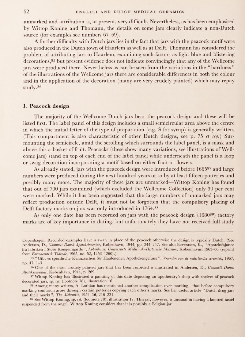 unmarked and attribution is, at present, very difficult. Nevertheless, as has been emphasised by Wittop Koning and Thomann, the details on some jars clearly indicate a non-Dutch source (for examples see numbers 67-69). A further difficulty with Dutch jars lies in the fact that jars with the peacock motif were also produced in the Dutch town of Haarlem as well as at Delft. Thomann has considered the problem of attributing jars to Haarlem, examining such factors as light blue and blistering decorations, 85 but present evidence does not indicate convincingly that any of the Wellcome jars were produced there. Nevertheless as can be seen from the variations in the hardness of the illustrations of the Wellcome jars there are considerable differences in both the colour and in the application of the decoration (many are very crudely painted) which may repay study. 86 I. Peacock design The majority of the Wellcome Dutch jars bear the peacock design and these will be listed first. The label panel of this design includes a small semicircular area above the centre in which the initial letter of the type of preparation (e.g. S for syrup) is generally written. (This compartment is also characteristic of other Dutch designs, see p. 75 et seq.) Sur mounting the semicircle, amid the scrolling which surrounds the label panel, is a mask and above this a basket of fruit. Peacocks (these show many variations, see illustrations of Well come jars) stand on top of each end of the label panel while underneath the panel is a loop or swag decoration incorporating a motif based on either fruit or flowers. As already stated, jars with the peacock design were introduced before 1665 87 and large numbers were produced during the next hundred years or so by at least fifteen potteries and possibly many more. The majority of these jars are unmarked—Wittop Koning has found that out of 700 jars examined (which excluded the Wellcome Collection) only 30 per cent were marked. While it has been suggested that the large numbers of unmarked jars may reflect production outside Delft, it must not be forgotten that the compulsory placing of Delft factory marks on jars was only introduced in 1764. 88 As only one date has been recorded on jars with the peacock design (1680 89 ) factory marks are of key importance in dating, but unfortunately they have not received full study Copenhagen. Recorded examples have a swan in place of the peacock otherwise the design is typically Dutch. (See Andersen, D., Gammelt Dansk Apoteksinventar, Kobenhavn, 1944, pp. 244-247. See also Baerentsen, K.,  Apoteksfajance fra fabriken i Store Kongensgarde, Kubenhavns Universitets Medicinsk-Historiske Museum, Kobenhavns, 1963-66 (reprint from Farmaceutisk Tidende, 1965, no. 52, 1253-1260).) 85 Gibt es spezifische Kennzeichen für Haalenenen Apothekengefusse, Vrienden van de nederlandse ceramiek, 1967, no. 47, 1-3. 86 One of the most crudely-painted jars that has been recorded is illustrated in Andersen, D., Gammelt Dansk Apoteksinventar, Kobenhavn, 1944, p. 269. 87 Wittop Koning has illustrated a painting of this date depicting an apothecary's shop with shelves of peacock decorated jars, op. cit. (footnote 78), illustration 16. 88 Among many writers, A. Lothian has mentioned another complication over marking—that before compulsory marking confusion arose through certain potteries copying each other's marks. See her useful article  Dutch drug jars and their marks, The Alchemist, 1952, 16, 216-221. 89 See Wittop Koning, op. cit. (footnote 78), illustration 17. This jar, however, is unusual in having a knotted tassel suspended from the angel. Wittop Koning considers that it is possibly a Belgian jar.