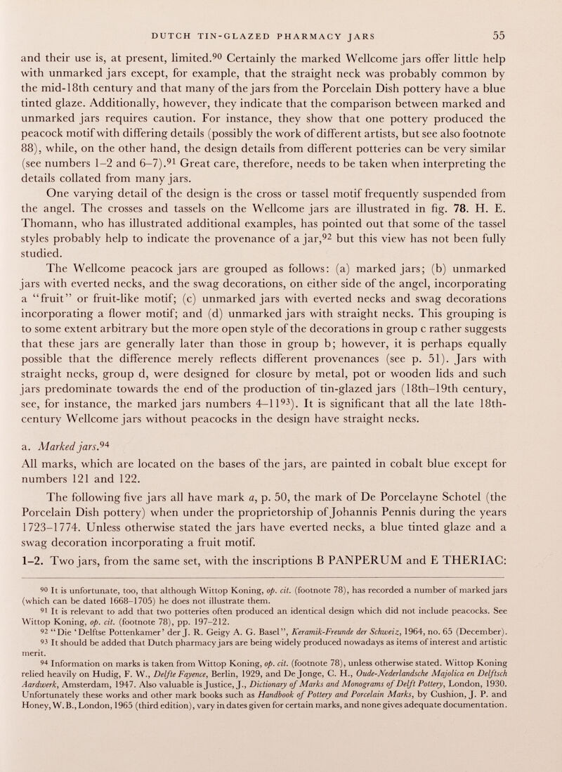 and their use is, at present, limited. 90 Certainly the marked Wellcome jars offer little help with unmarked jars except, for example, that the straight neck was probably common by the mid-18th century and that many of the jars from the Porcelain Dish pottery have a blue tinted glaze. Additionally, however, they indicate that the comparison between marked and unmarked jars requires caution. For instance, they show that one pottery produced the peacock motif with differing details (possibly the work of different artists, but see also footnote 88), while, on the other hand, the design details from different potteries can be very similar (see numbers 1-2 and 6-7). 91 Great care, therefore, needs to be taken when interpreting the details collated from many jars. One varying detail of the design is the cross or tassel motif frequently suspended from the angel. The crosses and tassels on the Wellcome jars are illustrated in fig. 78. H. E. Thomann, who has illustrated additional examples, has pointed out that some of the tassel styles probably help to indicate the provenance of ajar, 92 but this view has not been fully studied. The Wellcome peacock jars are grouped as follows: (a) marked jars; (b) unmarked jars with everted necks, and the swag decorations, on either side of the angel, incorporating a fruit or fruit-like motif; (c) unmarked jars with everted necks and swag decorations incorporating a flower motif; and (d) unmarked jars with straight necks. This grouping is to some extent arbitrary but the more open style of the decorations in group c rather suggests that these jars are generally later than those in group b; however, it is perhaps equally possible that the difference merely reflects different provenances (see p. 51). Jars with straight necks, group d, were designed for closure by metal, pot or wooden lids and such jars predominate towards the end of the production of tin-glazed jars ( 18th— 19th century, see, for instance, the marked jars numbers 4-1 I 93 ). It is significant that all the late 18th- century Wellcome jars without peacocks in the design have straight necks. a. Marked jars. 94 All marks, which are located on the bases of the jars, are painted in cobalt blue except for numbers 121 and 122. The following five jars all have mark a, p. 50, the mark of De Porcelayne Schotel (the Porcelain Dish pottery) when under the proprietorship of Johannis Pennis during the years 1723-1774. Unless otherwise stated the jars have everted necks, a blue tinted glaze and a swag decoration incorporating a fruit motif. 1 -2. Two jars, from the same set, with the inscriptions B PANPERUM and E THERIAC: 90 It is unfortunate, too, that although Wittop Koning, op. cit. (footnote 78), has recorded a number of marked jars (which can be dated 1668-1705) he does not illustrate them. 91 It is relevant to add that two potteries often produced an identical design which did not include peacocks. See Wittop Koning, op. cit. (footnote 78), pp. 197-212. 92 Die 'Delftse Pottenkamer' der J. R. Geigy A. G. Basel, Keramik-Freunde der Schweiz, 1964, no. 65 (December). 93 It should be added that Dutch pharmacy jars are being widely produced nowadays as items of interest and artistic merit. 94 Information on marks is taken from Wittop Koning, op. cit. (footnote 78), unless otherwise stated. Wittop Koning relied heavily on Hudig, F. W., Delfte Fayence, Berlin, 1929, and De Jonge, C. H., Oude-JVederlandsche Majolica en Delftsch Aardwerk, Amsterdam, 1947. Also valuable is Justice, J., Dictionary of Marks and Monograms of Delft Pottery, London, 1930. Unfortunately these works and other mark books such as Handbook of Pottery and Porcelain Marks, by Cushion, J. P. and Honey, W. B., London, 1965 (third edition), vary in dates given for certain marks, and none gives adequate documentation.
