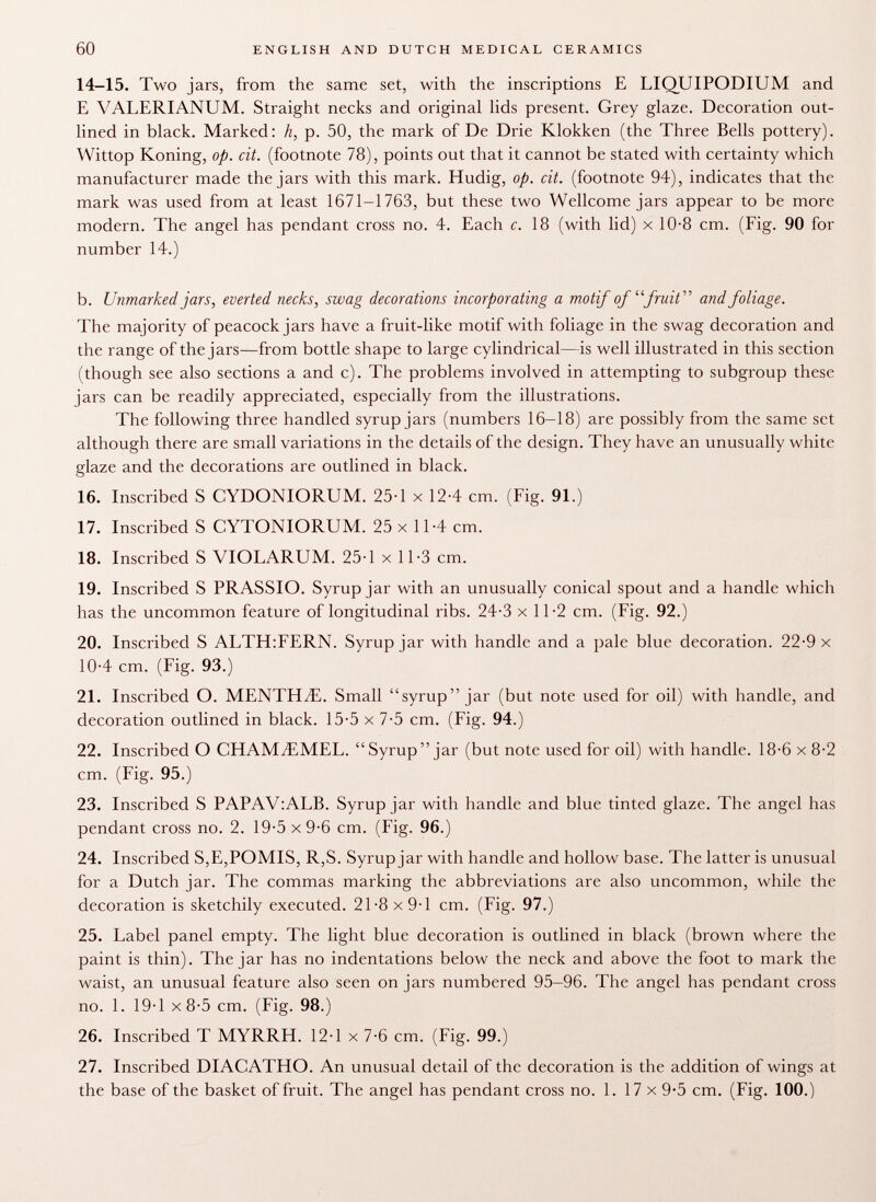 14-15. Two jars, from the same set, with the inscriptions E LIQUIPODIUM and E VALERIANUM. Straight necks and original lids present. Grey glaze. Decoration out lined in black. Marked: h, p. 50, the mark of De Drie Klokken (the Three Bells pottery). Wittop Koning, op. cit. (footnote 78), points out that it cannot be stated with certainty which manufacturer made the jars with this mark. Hudig, op. cit. (footnote 94), indicates that the mark was used from at least 1671-1763, but these two Wellcome jars appear to be more modern. The angel has pendant cross no. 4. Each c. 18 (with lid) x 10-8 cm. (Fig. 90 for number 14.) b. Unmarked jars, everted necks, swag decorations incorporating a motif of fruit and foliage. The majority of peacock jars have a fruit-like motif with foliage in the swag decoration and the range of the jars—from bottle shape to large cylindrical—is well illustrated in this section (though see also sections a and c). The problems involved in attempting to subgroup these jars can be readily appreciated, especially from the illustrations. The following three handled syrup jars (numbers 16-18) are possibly from the same set although there are small variations in the details of the design. They have an unusually white glaze and the decorations are outlined in black. 16. Inscribed S CYDONIORUM. 25-1 x 12-4 cm. (Fig. 91.) 17. Inscribed S CYTONIORUM. 25 x 11-4 cm. 18. Inscribed S VIOLARUM. 25-1 x 11-3 cm. 19. Inscribed S PRASSIO. Syrup jar with an unusually conical spout and a handle which has the uncommon feature oflongitudinal ribs. 24-3 x 11-2 cm. (Fig. 92.) 20. Inscribed S ALTH:FERN. Syrup jar with handle and a pale blue decoration. 22-9 x 10-4 cm. (Fig. 93.) 21. Inscribed O. MENTILE. Small syrup jar (but note used for oil) with handle, and decoration outlined in black. 15-5 x 7-5 cm. (Fig. 94.) 22. Inscribed O CHAMJLMEL. Syrup jar (but note used for oil) with handle. 18-6 x 8-2 cm. (Fig. 95.) 23. Inscribed S PAPAV:ALB. Syrup jar with handle and blue tinted glaze. The angel has pendant cross no. 2. 19-5 x 9-6 cm. (Fig. 96.) 24. Inscribed S,E,POMIS, R,S. Syrup jar with handle and hollow base. The latter is unusual for a Dutch jar. The commas marking the abbreviations are also uncommon, while the decoration is sketchily executed. 21-8 x 9-1 cm. (Fig. 97.) 25. Label panel empty. The light blue decoration is outlined in black (brown where the paint is thin). The jar has no indentations below the neck and above the foot to mark the waist, an unusual feature also seen on jars numbered 95-96. The angel has pendant cross no. 1. 19-1 x 8-5 cm. (Fig. 98.) 26. Inscribed T MYRRH. 12-1 x 7-6 cm. (Fig. 99.) 27. Inscribed DIACATHO. An unusual detail of the decoration is the addition of wings at the base of the basket of fruit. The angel has pendant cross no. 1. 17 x 9-5 cm. (Fig. 100.)