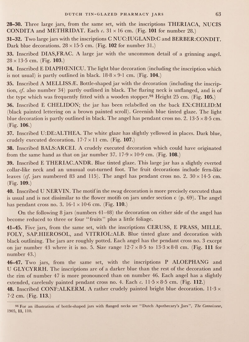 28-30. Three large jars, from the same set, with the inscriptions THERIACA, NUCIS CONDITA and METHRIDAT. Each c. 31 x 16 cm. (Fig. 101 for number 28.) 31-32. Two large jars with the inscriptions C NUC:IUGLAND:C and BERBER:CONDIT. Dark blue decorations. 28 x 15-5 cm. (Fig. 102 for number 31.) 33. Inscribed DI AS,FRAC. A large iar with the uncommon detail of a çrinnine- angfel. 28 x 13-5 cm. (Fig. 103.) 34. Inscribed E DIAPHŒNICU. The light blue decoration (including the inscription which is not usual) is partly outlined in black. 18-8 x 9-1 cm. (Fig. 104.) 35. Inscribed A MELLISS^E. Bottle-shaped jar with the decoration (including the inscrip tion, cf. also number 34) partly outlined in black. The flaring neck is unflanged, and is of the type which was frequently fitted with a wooden stopper. 98 Height 25 cm. (Fig. 105.) 36. Inscribed E CHELIDON; the jar has been relabelled on the back EX:CHELID:M (black painted lettering on a brown painted scroll). Greenish blue tinted glaze. The light blue decoration is partly outlined in black. The angel has pendant cross no. 2. 13-5 x 8-5 cm. (Fig. 106.) 37. Inscribed U:DE:ALTHEA. The white glaze has slightly yellowed in places. Dark blue, crudely executed decoration. 17-7 x 11 cm. (Fig. 107.) 38. Inscribed BALS:ARCEI. A crudely executed decoration which could have originated from the same hand as that on jar number 37. 17-9 x 10-9 cm. (Fig. 108.) 39. Inscribed E THERIAC.ANDR. Blue tinted glaze. This large jar has a slightly everted collar-like neck and an unusual out-turned foot. The fruit decorations include fern-like leaves {cf. jars numbered 83 and 115). The angel has pendant cross no. 2. 30 x 14-5 cm. (Fig. 109.) 40. Inscribed U NERVIN. The motif in the swag decoration is more precisely executed than is usual and is not dissimilar to the flower motifs on jars under section c (p. 69). The angel has pendant cross no. 3. 16-1 x 10-6 cm. (Fig. 110.) On the following 8 jars (numbers 41-48) the decoration on either side of the angel has become reduced to three or four fruits plus a little foliage. 41-45. Five jars, from the same set, with the inscriptions CERUSS, E PRASS, MILLE. FOLY, SAP.HIEROSOL, and VITRIOL:ALB. Blue tinted glaze and decoration with black outlining. The jars are roughly potted. Each angel has the pendant cross no. 3 except on jar number 43 where it is no. 5. Size range 12-7 x 8-5 to 13-3x8-8 cm. (Fig. Ill for number 43.) 46-47. Two jars, from the same set, with the inscriptions P ALOEPHANG and U GLYCYRRH. The inscriptions are of a darker blue than the rest of the decoration and the rim of number 47 is more pronounced than on number 46. Each angel has a slightly extended, carelessly painted pendant cross no. 4. Each c. 11-5x8-5 cm. (Fig. 112.) 48. Inscribed CONF:ALKERM. A rather crudely painted bright blue decoration. 11-3 x 7-2 cm. (Fig. 113.) 98 For an illustration of bottle-shaped jars with flanged necks see Dutch Apothecary's Jars, The Connoisseur, 1905, 11, 110.
