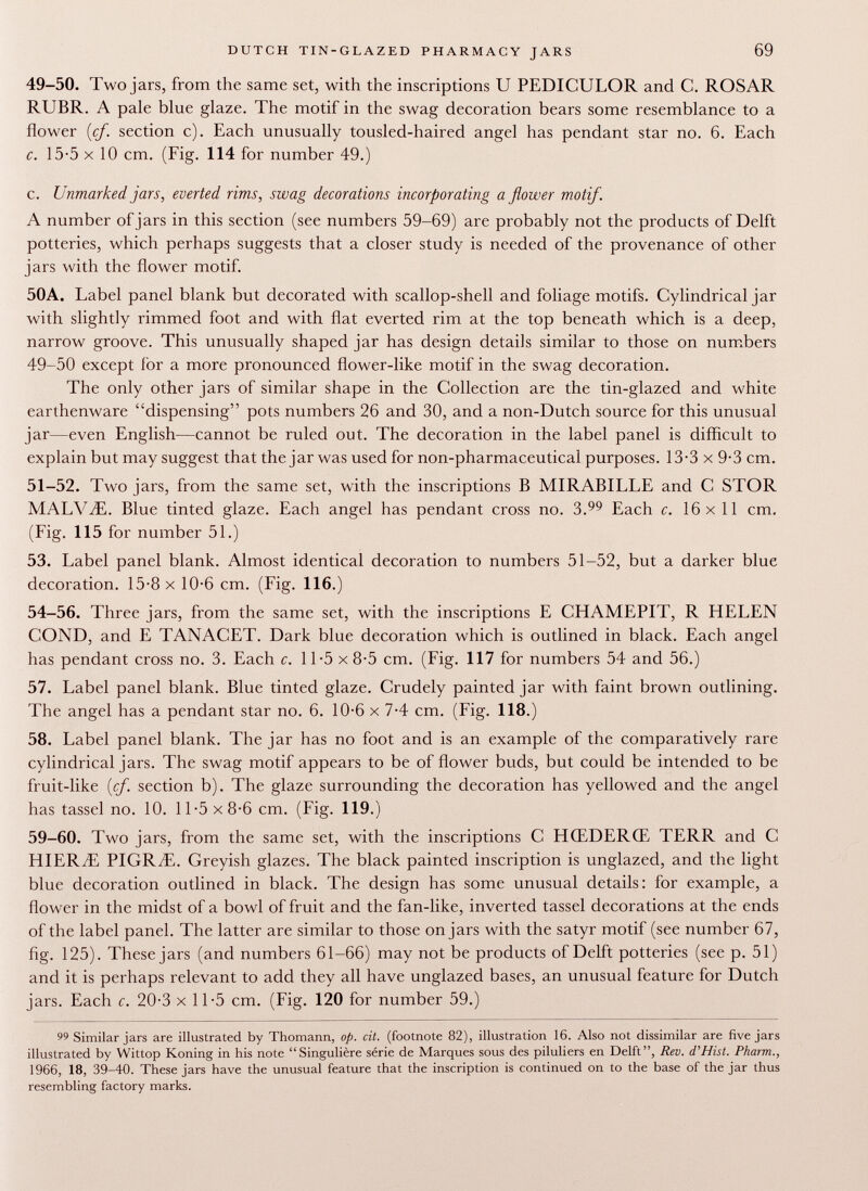 49-50. Two jars, from the same set, with the inscriptions U PEDICULOR and C. ROSAR RUBR. A pale blue glaze. The motif in the swag decoration bears some resemblance to a flower (cf. section c). Each unusually tousled-haired angel has pendant star no. 6. Each c. 15-5 X 10 cm. (Fig. 114 for number 49.) c. Unmarked jars, everted rims, swag decorations incorporating a flower motif. A number of jars in this section (see numbers 59-69) are probably not the products of Delft potteries, which perhaps suggests that a closer study is needed of the provenance of other jars with the flower motif. 50A. Label panel blank but decorated with scallop-shell and foliage motifs. Cylindrical jar with slightly rimmed foot and with flat everted rim at the top beneath which is a deep, narrow groove. This unusually shaped jar has design details similar to those on numbers 49-50 except lor a more pronounced flower-like motif in the swag decoration. The only other jars of similar shape in the Collection are the tin-glazed and white earthenware dispensing pots numbers 26 and 30, and a non-Dutch source for this unusual jar—even English—cannot be ruled out. The decoration in the label panel is difficult to explain but may suggest that the jar was used for non-pharmaceutical purposes. 13-3 x 9-3 cm. 51-52. Two jars, from the same set, with the inscriptions B MIRABILLE and C STOR MALViE. Blue tinted glaze. Each angel has pendant cross no. 3. Each c. 16x11 cm. (Fig. 115 for number 51.) 53. Label panel blank. Almost identical decoration to numbers 51-52, but a darker blue decoration. 15-8 x 10-6 cm. (Fig. 116.) 54-56. Three jars, from the same set, with the inscriptions E CHAMEPIT, R HELEN COND, and E TANACET. Dark blue decoration which is outlined in black. Each angel has pendant cross no. 3. Each c. 11-5 x 8-5 cm. (Fig. 117 for numbers 54 and 56.) 57. Label panel blank. Blue tinted glaze. Crudely painted jar with faint brown outlining. The angel has a pendant star no. 6. 10-6 x 7-4 cm. (Fig. 118.) 58. Label panel blank. The jar has no foot and is an example of the comparatively rare cylindrical jars. The swag motif appears to be of flower buds, but could be intended to be fruit-like (cf. section b). The glaze surrounding the decoration has yellowed and the angel has tassel no. 10. 11-5x8-6 cm. (Fig. 119.) 59-60. Two jars, from the same set, with the inscriptions C HŒDERŒ TERR and C HIERBE PIGRiE. Greyish glazes. The black painted inscription is unglazed, and the light blue decoration outlined in black. The design has some unusual details: for example, a flower in the midst of a bowl of fruit and the fan-like, inverted tassel decorations at the ends of the label panel. The latter are similar to those on jars with the satyr motif (see number 67, fig. 125). These jars (and numbers 61-66) may not be products of Delft potteries (see p. 51) and it is perhaps relevant to add they all have unglazed bases, an unusual feature for Dutch jars. Each c. 20-3 x 11-5 cm. (Fig. 120 for number 59.) 99 Similar jars are illustrated by Thomann, op. cit. (footnote 82), illustration 16. Also not dissimilar are five jars illustrated by Wittop Koning in his note Singulière série de Marques sous des piluliers en Delft, Rev. d'Hist. Pharm., 1966, 18, 39-40. These jars have the unusual feature that the inscription is continued on to the base of the jar thus resembling factory marks.