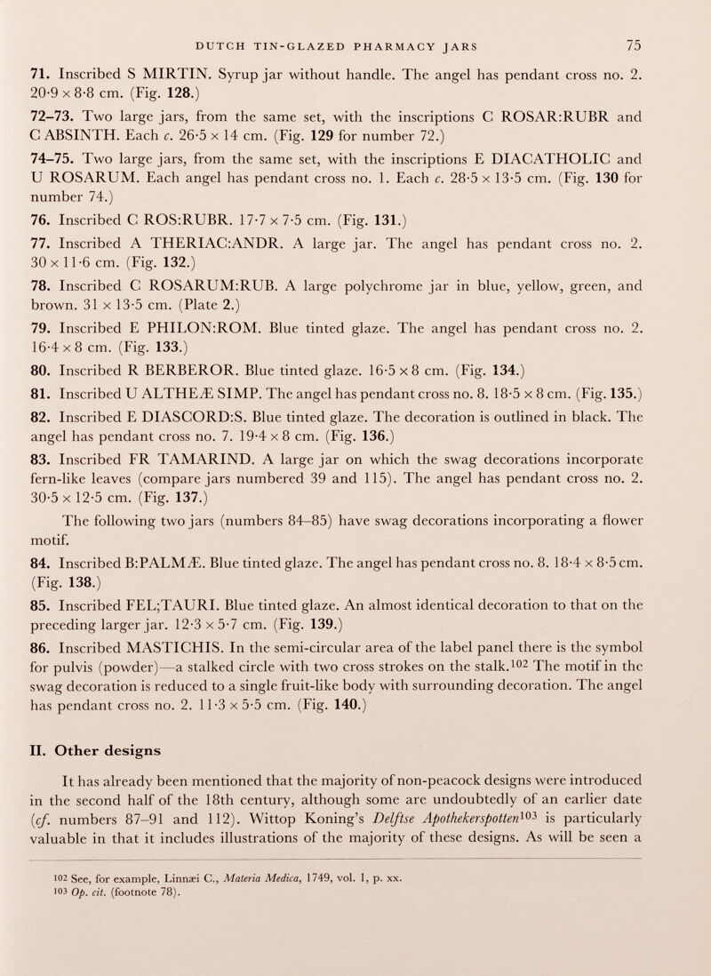 71. Inscribed S MIRTIN. Syrup jar without handle. The angel has pendant cross no. 2. 20-9x8-8 cm. (Fig. 128.) 72-73. Two large jars, from the same set, with the inscriptions C ROSAR:RUBR and C ABSINTH. Each c. 26-5 x 14 cm. (Fig. 129 for number 72.) 74-75. Two large jars, from the same set, with the inscriptions E DIACATHOLIC and U ROSARIJM. Each angel has pendant cross no. 1. Each c. 28-5 x 13-5 cm. (Fig. 130 for number 74.) 76. Inscribed C ROS:RUBR. 17-7 x 7-5 cm. (Fig. 131.) 77. Inscribed A THERIAC:ANDR. A large jar. The angel has pendant cross no. 2. 30 x 11-6 cm. (Fig. 132.) 78. Inscribed C ROSAR UM:RUB. A large polychrome jar in blue, yellow, green, and brown. 31 x 13-5 cm. (Plate 2.) 79. Inscribed E PHIEON:ROM. Blue tinted glaze. The angel has pendant cross no. 2. 16-4x8 cm. (Fig. 133.) 80. Inscribed R BERBEROR. Blue tinted glaze. 16-5 x8 cm. (Fig. 134.) 81. Inscribed U ALTHEyE SIMP. The angel has pendant cross no. 8. 18-5 x 8 cm. (Fig. 135.) 82. Inscribed E DIASCORD:S. Blue tinted glaze. The decoration is outlined in black. The angel has pendant cross no. 7. 19-4x8 cm. (Fig. 136.) 83. Inscribed FR TAMARIND. A large jar on which the swag decorations incorporate fern-like leaves (compare jars numbered 39 and 115). The angel has pendant cross no. 2. 30-5 x 12-5 cm. (Fig. 137.) The following two jars (numbers 84-85) have swag decorations incorporating a flower motif. 84. Inscribed B:PALM¿E. Blue tinted glaze. The angel has pendant cross no. 8. 18-4 x 8-5 cm. (Fig. 138.) 85. Inscribed FEL;TAURI. Blue tinted glaze. An almost identical decoration to that on the preceding larger jar. 12-3x5-7 cm. (Fig. 139.) 86. Inscribed MASTICHIS. In the semi-circular area of the label panel there is the symbol for pulvis (powder)—a stalked circle with two cross strokes on the stalk. 102 The motif in the swag decoration is reduced to a single fruit-like body with surrounding decoration. The angel has pendant cross no. 2. 11-3 x 5-5 cm. (Fig. 140.) II. Other designs It has already been mentioned that the majority of non-peacock designs were introduced in the second half of the 18th century, although some are undoubtedly of an earlier date {cf. numbers 87-91 and 112). Wittop Koning's Delftse Apotheker spotten^ is particularly valuable in that it includes illustrations of the majority of these designs. As will be seen a 102 See, for example, Linnsei C., Materia Medica, 1749, vol. 1, p. xx. 103 Op. cit. (footnote 78).