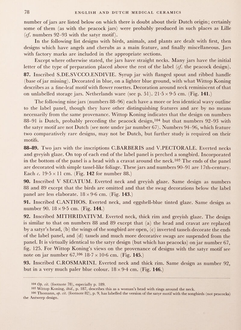 number of jars are listed below on which there is doubt about their Dutch origin; certainly some of them (as with the peacock jars) were probably produced in such places as Lille (cf. numbers 92-93 with the satyr motif). In the following list designs with birds, animals, and plants are dealt with first, then designs which have angels and cherubs as a main feature, and finally miscellaneous. Jars with factory marks are included in the appropriate sections. Except where otherwise stated, the jars have straight necks. Many jars have the initial letter of the type of preparation placed above the rest of the label (cf. the peacock design). 87. Inscribed S.DE.SVCCO.ENDIVIE. Syrup jar with flanged spout and ribbed handle (base of jar missing). Decorated in blue, on a lighter blue ground, with what Wittop Koning describes as a fine-leaf motif with flower rosettes. Decoration around neck reminiscent of that on unlabelled storage jars. Netherlands ware (see p. 51). 21- 5x9-5 cm. (Fig. 141.) The following nine jars (numbers 88-96) each have a more or less identical wavy outline to the label panel, though they have other distinguishing features and are by no means necessarily from the same provenance. Wittop Koning indicates that the design on numbers 88-91 is Dutch, probably preceding the peacock design, 104 but that numbers 92-93 with the satyr motif are not Dutch (see note under jar number 67). Numbers 94-96, which feature two comparatively rare designs, may not be Dutch, but further study is required on their motifs. 88-89. Two jars with the inscriptions C.BARBERIS and V.PECTORALE. Everted necks and greyish glaze. On top of each end of the label panel is perched a songbird. Incorporated in the bottom of the panel is a head with a cravat around the neck. 105 The ends of the panel are decorated with simple tassel-like foliage. These jars and numbers 90-91 are 17th-century. Each c. 19-5 x 11 cm. (Fig. 142 for number 88.) 90. Inscribed V SECATUM. Everted neck and greyish glaze. Same design as numbers 88 and 89 except that the birds are omitted and that the swag decorations below the label panel are less elaborate. 18 x 9-6 cm. (Fig. 143.) 91. Inscribed C.ANTHOS. Everted neck, and eggshell-blue tinted glaze. Same design as number 90. 18x9-5 cm. (Fig. 144.) 92. Inscribed MITHRIDATIVM. Everted neck, thick rim and greyish glaze. The design is similar to that on numbers 88 and 89 except that (a) the head and cravat are replaced by a satyr's head, (b) the wings of the songbird are open, (c) inverted tassels decorate the ends of the label panel, and (d) tassels and much more decorative swags are suspended from the panel. It is virtually identical to the satyr design (but which has peacocks) on jar number 67, fig. 125. For Wittop Koning's views on the provenance of designs with the satyr motif see note on jar number 67. 106 18-7 x 10-6 cm. (Fig. 145.) 93. Inscribed C.ROSMARINI. Everted neck and thick rim. Same design as number 92, but in a very much paler blue colour. 18 x 9-4 cm. (Fig. 146.) !0 4 Op. cit. (footnote 78), especially p. 189. 105 Wittop Koning, ibid., p. 187, describes this as a woman's head with rings around the neck. 106 Thomann, op. cit. (footnote 82), p. 9, has labelled the version of the satyr motif with the songbirds (not peacocks) the Antwerp design.