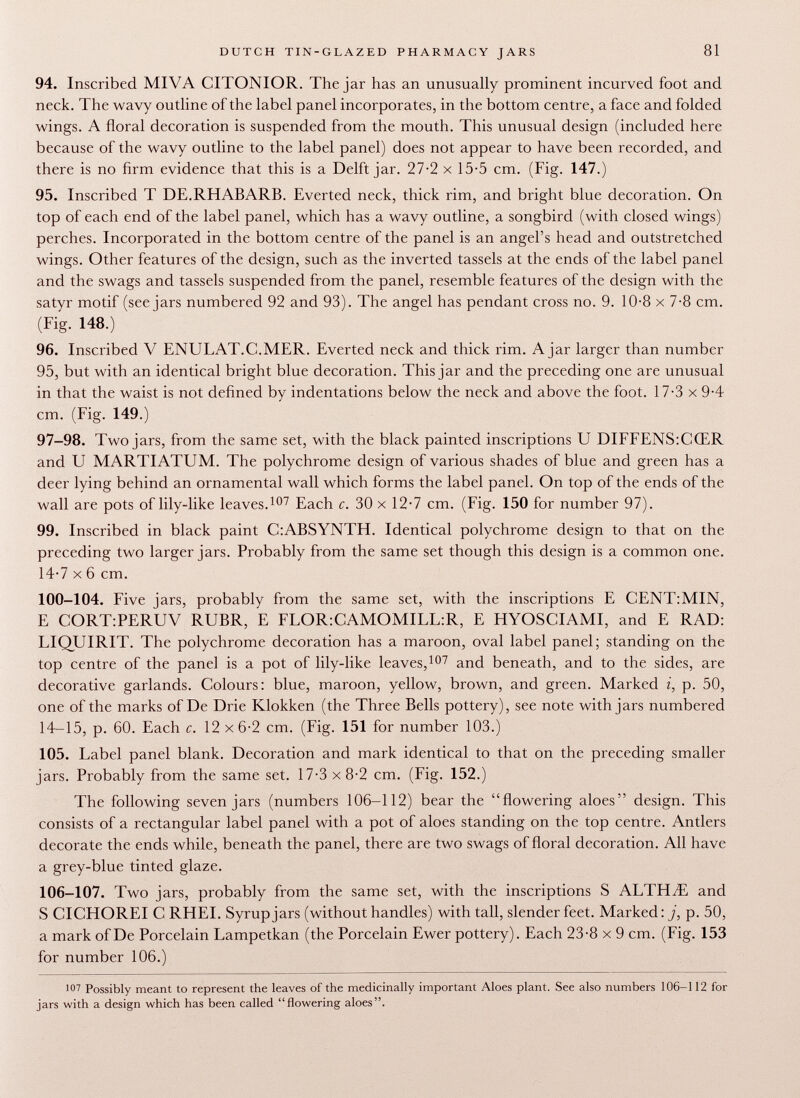 94. Inscribed MIVA CITONIOR. The jar has an unusually prominent incurved foot and neck. The wavy outline of the label panel incorporates, in the bottom centre, a face and folded wings. A floral decoration is suspended from the mouth. This unusual design (included here because of the wavy outline to the label panel) does not appear to have been recorded, and there is no firm evidence that this is a Delft jar. 27-2 x 15-5 cm. (Fig. 147.) 95. Inscribed T DE.RHABARB. Everted neck, thick rim, and bright blue decoration. On top of each end of the label panel, which has a wavy outline, a songbird (with closed wings) perches. Incorporated in the bottom centre of the panel is an angel's head and outstretched wings. Other features of the design, such as the inverted tassels at the ends of the label panel and the swags and tassels suspended from the panel, resemble features of the design with the satyr motif (see jars numbered 92 and 93). The angel has pendant cross no. 9. 10-8 x 7-8 cm. (Fig. 148.) 96. Inscribed V ENULAT.C.MER. Everted neck and thick rim. Ajar larger than number 95, but with an identical bright blue decoration. This jar and the preceding one are unusual in that the waist is not defined by indentations below the neck and above the foot. 17-3 x 9-4 cm. (Fig. 149.) 97-98. Two jars, from the same set, with the black painted inscriptions U DIFFENS:CŒR and U MARTIATUM. The polychrome design of various shades of blue and green has a deer lying behind an ornamental wall which forms the label panel. On top of the ends of the wall are pots of lily-like leaves. 107 Each c. 30 x 12-7 cm. (Fig. 150 for number 97). 99. Inscribed in black paint C:ABSYNTH. Identical polychrome design to that on the preceding two larger jars. Probably from the same set though this design is a common one. 14-7 x 6 cm. 100-104. Five jars, probably from the same set, with the inscriptions E CENT:MIN, E CORTrPERUV RUBR, E FLOR:CAMOMILL:R, E HYOSCIAMI, and E RAD: LIQUIRIT. The polychrome decoration has a maroon, oval label panel; standing on the top centre of the panel is a pot of lily-like leaves, 107 and beneath, and to the sides, are decorative garlands. Colours: blue, maroon, yellow, brown, and green. Marked i, p. 50, one of the marks of De Drie Klokken (the Three Bells pottery), see note with jars numbered 14-15, p. 60. Each c. 12 x 6-2 cm. (Fig. 151 for number 103.) 105. Label panel blank. Decoration and mark identical to that on the preceding smaller jars. Probably from the same set. 17-3 x 8-2 cm. (Fig. 152.) The following seven jars (numbers 106-112) bear the flowering aloes design. This consists of a rectangular label panel with a pot of aloes standing on the top centre. Antlers decorate the ends while, beneath the panel, there are two swags of floral decoration. All have a grey-blue tinted glaze. 106-107. Two jars, probably from the same set, with the inscriptions S ALTELE and S CICHOREI C RHEI. Syrup jars (without handles) with tall, slender feet. Marked : j, p. 50, a mark of De Porcelain Lampetkan (the Porcelain Ewer pottery). Each 23-8 x 9 cm. (Fig. 153 for number 106.) 107 Possibly meant to represent the leaves of the medicinally important Aloes plant. See also numbers 106-112 for jars with a design which has been called flowering aloes.