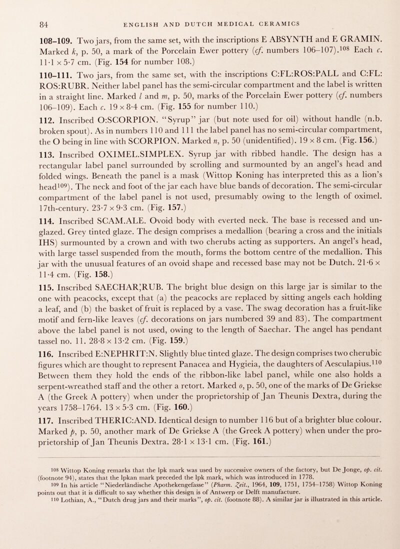 108-109. Two jars, from the same set, with the inscriptions E ABSYNTH and E GRAMIN. Marked k, p. 50, a mark of the Porcelain Ewer pottery (cf. numbers 106-107). 108 Each c. 11-1 X 5-7 cm. (Fig. 154 for number 108.) 110-111. Two jars, from the same set, with the inscriptions C:FL:ROS:PALL and C:FL: ROS:RUBR. Neither label panel has the semi-circular compartment and the label is written in a straight line. Marked I and m, p. 50, marks of the Porcelain Ewer pottery (cf numbers 106-109). Each c. 19x8-4 cm. (Fig. 155 for number 110.) 112. Inscribed OiSCORPION. Syrup jar (but note used for oil) without handle (n.b. broken spout). As in numbers 110 and 111 the label panel has no semi-circular compartment, the O being in line with SCORPION. Marked n, p. 50 (unidentified). 19x8 cm. (Fig. 156.) 113. Inscribed OXIMEL.SIMPLEX. Syrup jar with ribbed handle. The design has a rectangular label panel surrounded by scrolling and surmounted by an angel's head and folded wings. Beneath the panel is a mask (Wittop Koning has interpreted this as a lion's head 109 ). The neck and foot of the jar each have blue bands of decoration. The semi-circular compartment of the label panel is not used, presumably owing to the length of oximel. 17th-century. 23-7 x 9-3 cm. (Fig. 157.) 114. Inscribed SCAM.ALE. Ovoid body with everted neck. The base is recessed and un- glazed. Grey tinted glaze. The design comprises a medallion (bearing a cross and the initials IHS) surmounted by a crown and with two cherubs acting as supporters. An angel's head, with large tassel suspended from the mouth, forms the bottom centre of the medallion. This jar with the unusual features of an ovoid shape and recessed base may not be Dutch. 21-6 x 11 -4 cm. (Fig. 158.) 115. Inscribed SAECHAR^RLTB. The bright blue design on this large jar is similar to the one with peacocks, except that (a) the peacocks are replaced by sitting angels each holding a leaf, and (b) the basket of fruit is replaced by a vase. The swag decoration has a fruit-like motif and fern-like leaves (cf. decorations on jars numbered 39 and 83). The compartment above the label panel is not used, owing to the length of Saechar. The angel has pendant tassel no. 11. 28-8 x 13-2 cm. (Fig. 159.) 116. Inscribed E:NEPHRIT:N. Slightly blue tinted glaze. The design comprises two cherubic figures which are thought to represent Panacea and Hygieia, the daughters of Aesculapius. 110 Between them they hold the ends of the ribbon-like label panel, while one also holds a serpent-wreathed staff and the other a retort. Marked o, p. 50, one of the marks of De Griekse A (the Greek A pottery) when under the proprietorship of Jan Theunis Dextra, during the years 1758-1764. 13 x5-3 cm. (Fig. 160.) 117. Inscribed THERIC:AND. Identical design to number 116 but of a brighter blue colour. Marked p, p. 50, another mark of De Griekse A (the Greek A pottery) when under the pro prietorship of Jan Theunis Dextra. 28-1 x 13-1 cm. (Fig. 161.) 108 Wittop Koning remarks that the Ipk mark was used by successive owners of the factory, but De Jonge, op. cit. (footnote 94), states that the lpkan mark preceded the lpk mark, which was introduced in 1778. •09 In his article Niederländische Apothekengefasse {Pharm. Zeit., 1964, 109, 1751, 1754-1758) Wittop Koning points out that it is difficult to say whether this design is of Antwerp or Delft manufacture. no Lothian, A., Dutch drug jars and their marks, op. cit. (footnote 88). A similar jar is illustrated in this article.