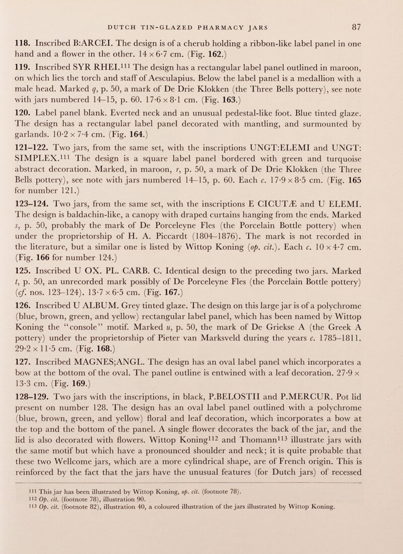 118. Inscribed B:ARCEI. The design is of a cherub holding a ribbon-like label panel in one hand and a flower in die other. 14 x 6-7 cm. (Fig. 162.) 119. Inscribed SYR RHEI. 111 The design has a rectangular label panel outlined in maroon, on which lies the torch and staff of Aesculapius. Below the label panel is a medallion with a male head. Marked q, p. 50, a mark of De Drie Klokken (the Three Bells pottery), see note with jars numbered 14-15, p. 60. 17-6 x 8-1 cm. (Fig. 163.) 120. Label panel blank. Everted neck and an unusual pedestal-like foot. Blue tinted glaze. The design has a rectangular label panel decorated with mantling, and surmounted by garlands. 10-2 x 7-4 cm. (Fig. 164.) 121-122. Two jars, from the same set, with the inscriptions UNGT:ELEMI and UNGT: SIMPLEX. 111 The design is a square label panel bordered with green and turquoise abstract decoration. Marked, in maroon, r, p. 50, a mark of De Drie Klokken (the Three Bells pottery), see note with jars numbered 14-15, p. 60. Each c. 17-9x8-5 cm. (Fig. 165 for number 121.) 123-124. Two jars, from the same set, with the inscriptions E CICUTiE and U ELEMI. The design is baldachin-like, a canopy with draped curtains hanging from the ends. Marked j, p. 50, probably the mark of De Porceleyne Fies (the Porcelain Bottle pottery) when under the proprietorship of H. A. Piccardt (1804-1876). The mark is not recorded in the literature, but a similar one is listed by Wittop Koning (op. cit.). Each c. 10x4-7 cm. (Fig. 166 for number 124.) 125. Inscribed U OX. PL. CARB. C. Identical design to the preceding two jars. Marked t, p. 50, an unrecorded mark possibly of De Porceleyne Fies (the Porcelain Bottle pottery) (cf. nos. 123-124). 13-7 x6-5 cm. (Fig. 167.) 126. Inscribed U ALBUM. Grey tinted glaze. The design on this large jar is of a polychrome (blue, brown, green, and yellow) rectangular label panel, which has been named by Wittop Koning the console motif. Marked u, p. 50, the mark of De Griekse A (the Greek A pottery) under the proprietorship of Pieter van Marksveld during the years c. 1785-1811. 29-2 x 11-5 cm. (Fig. 168.) 127. Inscribed MAGNES;ANGL. The design has an oval label panel which incorporates a bow 7 at the bottom of the oval. The panel outline is entwined with a leaf decoration. 27-9 x 13-3 cm. (Fig. 169.) 128-129. Two jars with the inscriptions, in black, P.BELOSTII and P.MERCL T R. Pot lid present on number 128. The design has an oval label panel outlined with a polychrome (blue, brown, green, and yellow) floral and leaf decoration, which incorporates a bow at the top and the bottom of the panel. A single flower decorates the back of the jar, and the lid is also decorated with flowers. Wittop Koning 112 and Thomann 113 illustrate jars with the same motif but which have a pronounced shoulder and neck; it is quite probable that these two Wellcome jars, which are a more cylindrical shape, are of French origin. This is reinforced by the fact that the jars have the unusual features (for Dutch jars) of recessed 111 This jar has been illustrated by Wittop Koning, op. cit. (footnote 78). 112 Op. cit. (footnote 78), illustration 90. 113 Op. cit. (footnote 82), illustration 40, a coloured illustration of the jars illustrated by Wittop Koning.