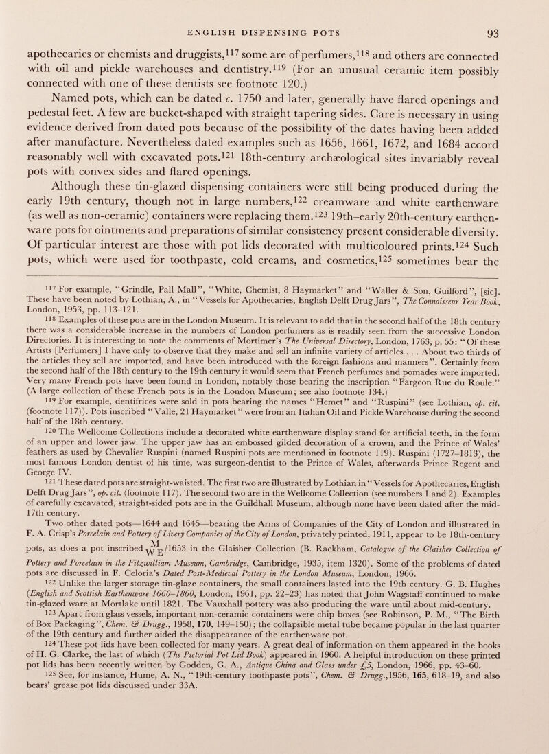 apothecaries or chemists and druggists, 117 some are of perfumers, 118 and others are connected with oil and pickle warehouses and dentistry. 119 (For an unusual ceramic item possibly connected with one of these dentists see footnote 120.) Named pots, which can be dated c. 1750 and later, generally have flared openings and pedestal feet. A few are bucket-shaped with straight tapering sides. Care is necessary in using evidence derived from dated pots because of the possibility of the dates having been added after manufacture. Nevertheless dated examples such as 1656, 1661, 1672, and 1684 accord reasonably well with excavated pots. 121 18th-century archaeological sites invariably reveal pots with convex sides and flared openings. Although these tin-glazed dispensing containers were still being produced during the early 19th century, though not in large numbers, 122 creamware and white earthenware (as well as non-ceramic) containers were replacing them. 123 19th-early 20th-century earthen ware pots for ointments and preparations of similar consistency present considerable diversity. Of particular interest are those with pot lids decorated with multicoloured prints. 124 Such pots, which were used for toothpaste, cold creams, and cosmetics, 125 sometimes bear the 117 For example, Grindle, Pall Mall, White, Chemist, 8 Haymarket and Waller & Son, Guilford, [sic]. These have been noted by Lothian, A., in Vessels for Apothecaries, English Delft Drug Jars, The Connoisseur Tear Book, London, 1953, pp. 113-121. 118 Examples of these pots are in the London Museum. It is relevant to add that in the second half of the 18th century there was a considerable increase in the numbers of London perfumers as is readily seen from the successive London Directories. It is interesting to note the comments of Mortimer's The Universal Directory, London, 1763, p. 55: Of these Artists [Perfumers] I have only to observe that they make and sell an infinite variety of articles . . . About two thirds of the articles they sell are imported, and have been introduced with the foreign fashions and manners. Certainly from the second half of the 18th century to the 19th century it would seem that French perfumes and pomades were imported. Very many French pots have been found in London, notably those bearing the inscription Fargeon Rue du Roule. (A large collection of these French pots is in the London Museum; see also footnote 134.) 119 For example, dentifrices were sold in pots bearing the names Hemet and Ruspini (see Lothian, op. cit. (footnote 117)). Pots inscribed Valle, 21 Haymarket  were from an Italian Oil and Pickle Warehouse during the second half of the 18th century. 120 The Wellcome Collections include a decorated white earthenware display stand for artificial teeth, in the form of an upper and lower jaw. The upper jaw has an embossed gilded decoration of a crown, and the Prince of Wales' feathers as used by Chevalier Ruspini (named Ruspini pots are mentioned in footnote 119). Ruspini (1727-1813), the most famous London dentist of his time, was surgeon-dentist to the Prince of Wales, afterwards Prince Regent and George IV. 121 These dated pots are straight-waisted. The first two are illustrated by Lothian in  Vessels for Apothecaries, English Delft Drugjars, op. cit. (footnote 117). The second two are in the Wellcome Collection (see numbers 1 and 2). Examples of carefully excavated, straight-sided pots are in the Guildhall Museum, although none have been dated after the mid- 17 th century. Two other dated pots—1644 and 1645—bearing the Arms of Companies of the City of London and illustrated in F. A. Crisp's Porcelain and. Pottery of Livery Companies of the City of London, privately printed, 1911, appear to be 18th-century pots, as does a pot inscribed /1653 in the Glaisher Collection (B. Rackham, Catalogue of the Glaisher Collection of Pottery and Porcelain in the Fitzwilliam Museum, Cambridge, Cambridge, 1935, item 1320). Some of the problems of dated pots are discussed in F. Celoria's Dated Post-Medieval Pottery in the London Museum, London, 1966. 122 Unlike the larger storage tin-glaze containers, the small containers lasted into the 19th century. G. B. Hughes (English and Scottish Earthenware 1660-1860, London, 1961, pp. 22-23) has noted that John Wagstaff continued to make tin-glazed ware at Mortlake until 1821. The Vauxhall pottery was also producing the ware until about mid-century. 123 Apart from glass vessels, important non-ceramic containers were chip boxes (see Robinson, P. M., The Birth of Box Packaging, Chem. & Drugg., 1958, 170, 149-150); the collapsible metal tube became popular in the last quarter of the 19th century and further aided the disappearance of the earthenware pot. 124 These pot lids have been collected for many years. A great deal of information on them appeared in the books of H. G. Clarke, the last of which ( The Pictorial Pot Lid Book ) appeared in 1960. A helpful introduction on these printed pot lids has been recently written by Godden, G. A., Antique China and Glass under £5, London, 1966, pp. 43-60. 125 See, for instance, Hume, A. N.,  19th-century toothpaste pots, Chem. & Drugg., 1956, 165, 618-19, and also bears' grease pot lids discussed under 33A.