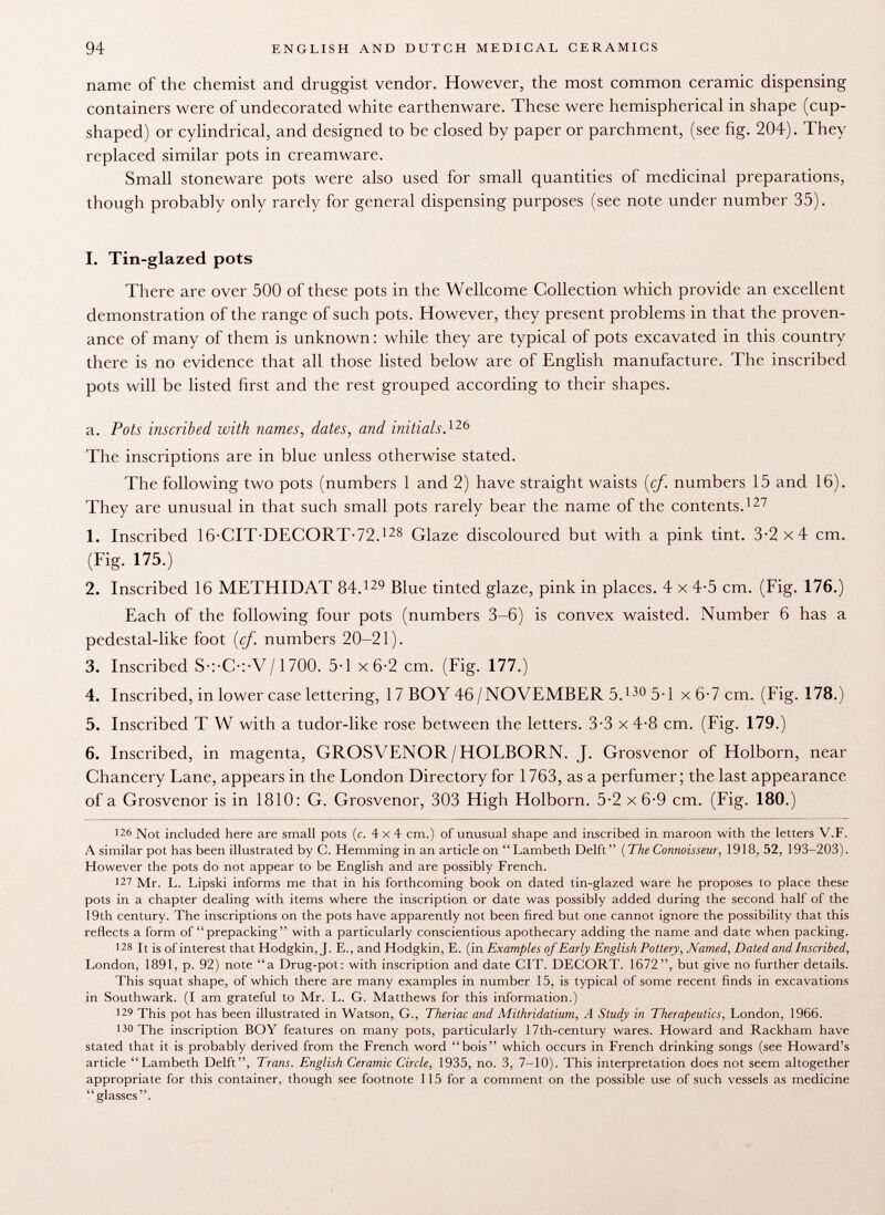 name of the chemist and druggist vendor. However, the most common ceramic dispensing containers were of undecorated white earthenware. These were hemispherical in shape (cup- shaped) or cylindrical, and designed to be closed by paper or parchment, (see fig. 204). They replaced similar pots in creamware. Small stoneware pots were also used for small quantities of medicinal preparations, though probably only rarely for general dispensing purposes (see note under number 35). I. Tin-glazed pots There are over 500 of these pots in the Wellcome Collection which provide an excellent demonstration of the range of such pots. However, they present problems in that the proven ance of many of them is unknown : while they are typical of pots excavated in this country there is no evidence that all those listed below are of English manufacture. The inscribed pots will be listed first and the rest grouped according to their shapes. а. Pots inscribed with names, dates, and initials. 126 The inscriptions are in blue unless otherwise stated. The following two pots (numbers 1 and 2) have straight waists (cf. numbers 15 and 16). They are unusual in that such small pots rarely bear the name of the contents. 127 1. Inscribed 16-CIT DECORT-72. 128 Glaze discoloured but with a pink tint. 3-2x4 cm. (Fig. 175.) 2. Inscribed 16 METHIDAT 84. 129 Blue tinted glaze, pink in places. 4 x 4-5 cm. (Fig. 176.) Each of the following four pots (numbers 3-6) is convex waisted. Number 6 has a pedestal-like foot (cf. numbers 20-21). 3. Inscribed S-:-C-:-V/1700. 5-1 x 6-2 cm. (Fig. 177.) 4. Inscribed, in lower case lettering, 17 BOY 46/NOVEMBER 5. 130 5-1 x 6-7 cm. (Fig. 178.) 5. Inscribed T W with a tudor-like rose between the letters. 3-3 x 4-8 cm. (Fig. 179.) б. Inscribed, in magenta, GROSVENOR/HOLBORN. J. Grosvenor of Holborn, near Chancery Lane, appears in the London Directory for 1 763, as a perfumer; the last appearance of a Grosvenor is in 1810: G. Grosvenor, 303 High Holborn. 5-2 x 6-9 cm. (Fig. 180.) 12 6 Not included here are small pots (c. 4x4 cm.) of unusual shape and inscribed in maroon with the letters V.F. A similar pot has been illustrated by C. Hemming in an article on  Lambeth Delft ( The Connoisseur, 1918, 52, 193-203). However the pots do not appear to be English and are possibly French. 127 Mr. L. Lipski informs me that in his forthcoming book on dated tin-glazed ware he proposes to place these pots in a chapter dealing with items where the inscription or date was possibly added during the second half of the 19th century. The inscriptions on the pots have apparently not been fired but one cannot ignore the possibility that this reflects a form of  prepacking with a particularly conscientious apothecary adding the name and date when packing. J 28 It is of interest that Hodgkin, J. E., and Hodgkin, E. (in Examples of Early English Pottery, Named, Dated and Inscribed, London, 1891, p. 92) note a Drug-pot: with inscription and date CIT. DECORT. 1672, but give no further details. This squat shape, of which there are many examples in number 15, is typical of some recent finds in excavations in Southwark. (I am grateful to Mr. L. G. Matthews for this information.) 129 This pot has been illustrated in Watson, G., Theriac and Mithridatium, A Study in Therapeutics, London, 1966. 130 The inscription BOY features on many pots, particularly 17th-century wares. Howard and Rackham have stated that it is probably derived from the French word bois which occurs in French drinking songs (see Howard's article Lambeth Delft, Trans. English Ceramic Circle, 1935, no. 3, 7-10). This interpretation does not seem altogether appropriate for this container, though see footnote 1 15 for a comment on the possible use of such vessels as medicine glasses.