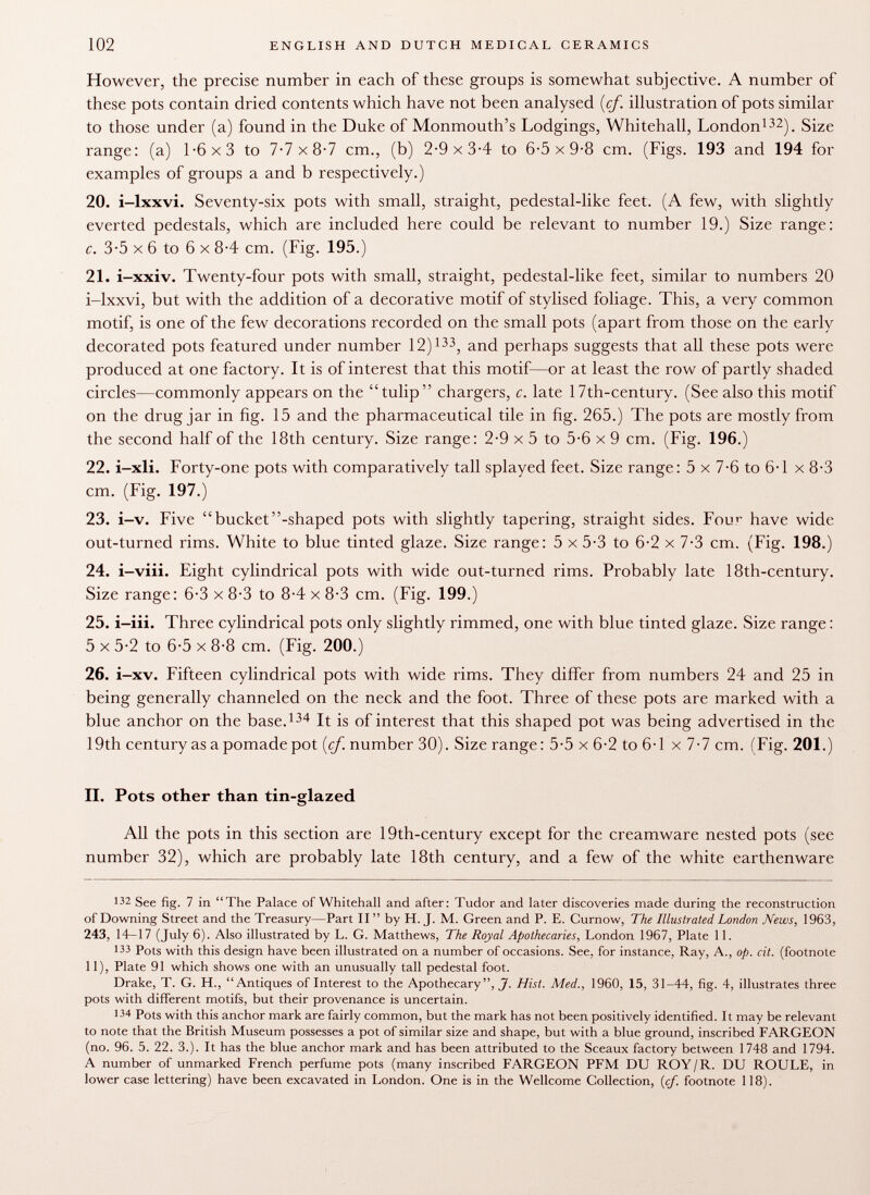 However, the precise number in each of these groups is somewhat subjective. A number of these pots contain dried contents which have not been analysed {cf. illustration of pots similar to those under (a) found in the Duke of Monmouth's Lodgings, Whitehall, London 132 ). Size range: (a) 1-6x3 to 7-7x8-7 cm., (b) 2-9x3-4 to 6-5x9-8 cm. (Figs. 193 and 194 for examples of groups a and b respectively.) 20. i-lxxvi. Seventy-six pots with small, straight, pedestal-like feet. (A few, with slightly everted pedestals, which are included here could be relevant to number 19.) Size range: c. 3-5 X 6 to 6 X 8-4 cm. (Fig. 195.) 21. i-xxiv. Twenty-four pots with small, straight, pedestal-like feet, similar to numbers 20 i-lxxvi, but with the addition of a decorative motif of stylised foliage. This, a very common motif, is one of the few decorations recorded on the small pots (apart from those on the early decorated pots featured under number 12) 133 , and perhaps suggests that all these pots were produced at one factory. It is of interest that this motif—or at least the row of partly shaded circles—commonly appears on the tulip chargers, c. late 17th-century. (See also this motif on the drug jar in fig. 15 and the pharmaceutical tile in fig. 265.) The pots are mostly from the second half of the 18th century. Size range: 2-9 x 5 to 5-6 x 9 cm. (Fig. 196.) 22. i-xli. Forty-one pots with comparatively tall splayed feet. Size range : 5 x 7-6 to 6-1 x 8-3 cm. (Fig. 197.) 23. i-v. Five bucket-shaped pots with slightly tapering, straight sides. Fou>- have wide out-turned rims. White to blue tinted glaze. Size range: 5 x 5-3 to 6-2 x 7-3 cm. (Fig. 198.) 24. i-viii. Eight cylindrical pots with wide out-turned rims. Probably late 18th-century. Size range: 6-3 x 8-3 to 8-4 x 8-3 cm. (Fig. 199.) 25. i-iii. Three cylindrical pots only slightly rimmed, one with blue tinted glaze. Size range : 5 x 5-2 to 6-5 x 8-8 cm. (Fig. 200.) 26. i-xv. Fifteen cylindrical pots with wide rims. They differ from numbers 24 and 25 in being generally channeled on the neck and the foot. Three of these pots are marked with a blue anchor on the base. 134 It is of interest that this shaped pot was being advertised in the 19th century as a pomade pot [cf. number 30). Size range: 5-5 x 6-2 to 6-1 x 7-7 cm. (Fig. 201.) II. Pots other than tin-glazed All the pots in this section are 19th-century except for the creamware nested pots (see number 32), which are probably late 18th century, and a few of the white earthenware 132 See fig. 7 in The Palace of Whitehall and after: Tudor and later discoveries made during the reconstruction of Downing Street and the Treasury—Part II  by H. J. M. Green and P. E. Curnow, The Illustrated London Mews, 1963, 243, 14-17 (July 6). Also illustrated by L. G. Matthews, The Royal Apothecaries, London 1967, Plate 11. 1 33 Pots with this design have been illustrated on a number of occasions. See, for instance, Ray, A., op. cit. (footnote 11), Plate 91 which shows one with an unusually tall pedestal foot. Drake, T. G. H., Antiques of Interest to the Apothecary J. Hist. Med., 1960, 15, 31-44, fig. 4, illustrates three pots with different motifs, but their provenance is uncertain. 134 Pots with this anchor mark are fairly common, but the mark has not been positively identified. It may be relevant to note that the British Museum possesses a pot of similar size and shape, but with a blue ground, inscribed FARGEON (no. 96. 5. 22. 3.). It has the blue anchor mark and has been attributed to the Sceaux factory between 1748 and 1794. A number of unmarked French perfume pots (many inscribed FARGEON PFM DU ROY/R. DU ROULE, in lower case lettering) have been excavated in London. One is in the Wellcome Collection, {cf. footnote 118).