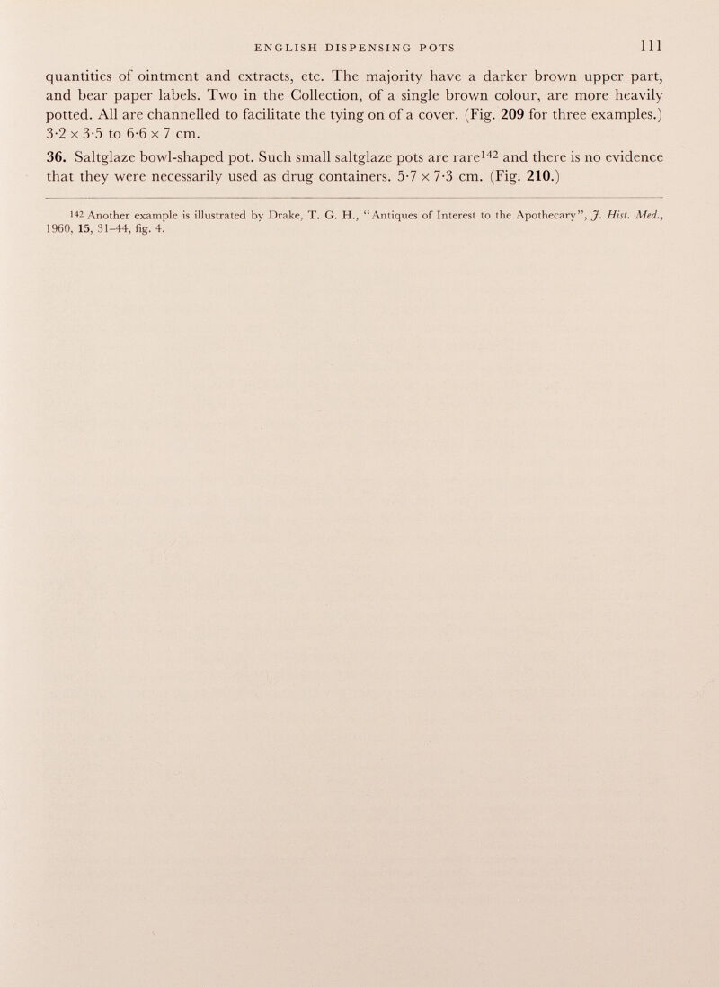 quantities of ointment and extracts, etc. The majority have a darker brown upper part, and bear paper labels. Two in the Collection, of a single brown colour, are more heavily potted. All are channelled to facilitate the tying on of a cover. (Fig. 209 for three examples.) 3-2 X 3-5 to 6-6 X 7 cm. 36. Saltglaze bowl-shaped pot. Such small saltglaze pots are rare 142 and there is no evidence that they were necessarily used as drug containers. 5-7 x 7-3 cm. (Fig. 210.) 142 Another example is illustrated by Drake. T. G. H., Antiques of Interest to the Apothecary, J. Hist. Med., 1960, 15, 31-44, fig. 4.