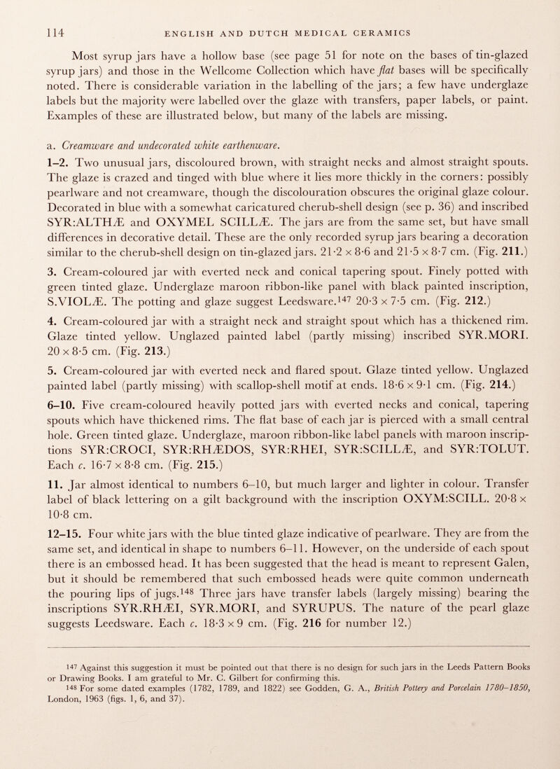 Most syrup jars have a hollow base (see page 51 for note on the bases of tin-glazed syrup jars) and those in the Wellcome Collection which have flat bases will be specifically noted. There is considerable variation in the labelling of the jars; a few have underglaze labels but the majority were labelled over the glaze with transfers, paper labels, or paint. Examples of these are illustrated below, but many of the labels are missing. a. Creamware and undecorated white earthenware. 1-2. Two unusual jars, discoloured brown, with straight necks and almost straight spouts. The glaze is crazed and tinged with blue where it lies more thickly in the corners : possibly pearlware and not creamware, though the discolouration obscures the original glaze colour. Decorated in blue with a somewhat caricatured cherub-shell design (see p. 36) and inscribed SYR:ALTHiE and OXYMEL SCILLAE. The jars are from the same set, but have small differences in decorative detail. These are the only recorded syrup jars bearing a decoration similar to the cherub-shell design on tin-glazed jars. 21-2 x 8-6 and 21-5 x 8-7 cm. (Fig. 211.) 3. Cream-coloured jar with everted neck and conical tapering spout. Finely potted with green tinted glaze. Underglaze maroon ribbon-like panel with black painted inscription, S.VIOLEE. The potting and glaze suggest Leedsware. 147 20-3 x 7-5 cm. (Fig. 212.) 4. Cream-coloured jar with a straight neck and straight spout which has a thickened rim. Glaze tinted yellow. Unglazed painted label (partly missing) inscribed SYR. MORL 20x8-5 cm. (Fig. 213.) 5. Cream-coloured jar with everted neck and flared spout. Glaze tinted yellow. Unglazed painted label (partly missing) with scallop-shell motif at ends. 18-6 x 9-1 cm. (Fig. 214.) 6-10. Five cream-coloured heavily potted jars with everted necks and conical, tapering spouts which have thickened rims. The flat base of each jar is pierced with a small central hole. Green tinted glaze. Underglaze, maroon ribbon-like label panels with maroon inscrip tions SYR:CROCI, SYR:RH^DOS, SYR:RHEI, SYR:SCILL.E, and SYR:TOLUT. Each c. 16-7 x 8-8 cm. (Fig. 215.) 11. Jar almost identical to numbers 6-10, but much larger and lighter in colour. Transfer label of black lettering on a gilt background with the inscription OXYM:SCILL. 20-8 x 10-8 cm. 12-15. Four white jars with the blue tinted glaze indicative of pearlware. They are from the same set, and identical in shape to numbers 6-11. However, on the underside of each spout there is an embossed head. It has been suggested that the head is meant to represent Galen, but it should be remembered that such embossed heads were quite common underneath the pouring lips of jugs. 148 Three jars have transfer labels (largely missing) bearing the inscriptions SYR.RHjEI, SYR.MORI, and SYRUPUS. The nature of the pearl glaze suggests Leedsware. Each c. 18-3x9 cm. (Fig. 216 for number 12.) 1 47 Against this suggestion it must be pointed out that there is no design for such jars in the Leeds Pattern Books or Drawing Books. I am grateful to Mr. C. Gilbert for confirming this. 148 For some dated examples (1782, 1789, and 1822) see Godden, G. A., British Pottery and Porcelain 1780-1850, London, 1963 (figs. 1, 6, and 37).