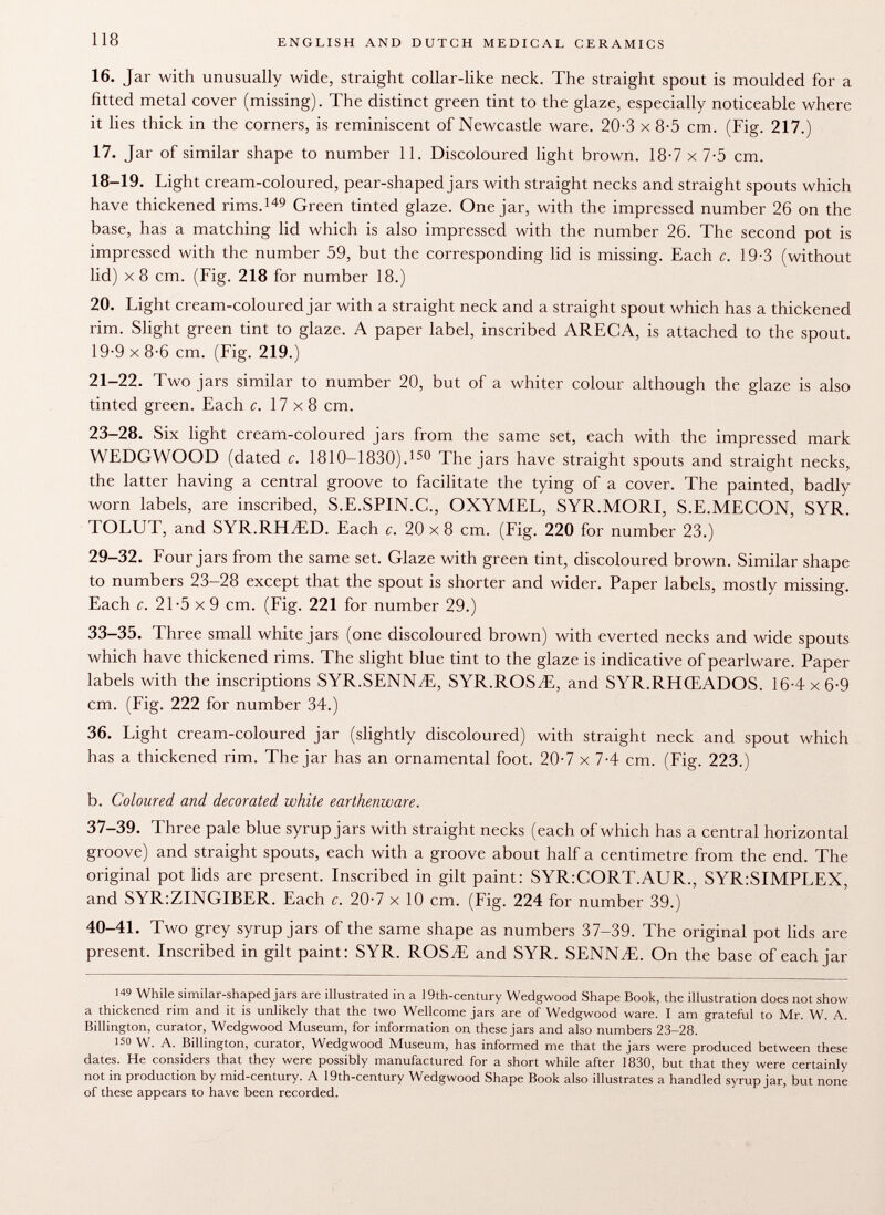 16. Jar with unusually wide, straight collar-like neck. The straight spout is moulded for a fitted metal cover (missing). The distinct green tint to the glaze, especially noticeable where it lies thick in the corners, is reminiscent of Newcastle ware. 20-3 x 8-5 cm. (Fig. 217.) 17. Jar of similar shape to number 11. Discoloured light brown. 18-7 x 7-5 cm. 18-19. Light cream-coloured, pear-shaped jars with straight necks and straight spouts which have thickened rims. 149 Green tinted glaze. One jar, with the impressed number 26 on the base, has a matching lid which is also impressed with the number 26. The second pot is impressed with the number 59, but the corresponding lid is missing. Each c. 19-3 (without lid) x 8 cm. (Fig. 218 for number 18.) 20. Light cream-coloured jar with a straight neck and a straight spout which has a thickened rim. Slight green tint to glaze. A paper label, inscribed ARECA, is attached to the spout. 19-9 x 8-6 cm. (Fig. 219.) 21-22. Two jars similar to number 20, but of a whiter colour although the glaze is also tinted green. Each c. 17x8 cm. 23-28. Six light cream-coloured jars from the same set, each with the impressed mark WEDGWOOD (dated c. 18 1 0-1830). 150 The jars have straight spouts and straight necks, the latter having a central groove to facilitate the tying of a cover. The painted, badly worn labels, are inscribed, S.E.SPIN.C., OXYMEL, SYR.MORI, S.E.MECON, SYR. TOLUT, and SYR.RHvED. Each c. 20 x 8 cm. (Fig. 220 for number 23.) 29-32. Four jars from the same set. Glaze with green tint, discoloured brown. Similar shape to numbers 23-28 except that the spout is shorter and wider. Paper labels, mostly missing. Each c. 21-5x9 cm. (Fig. 221 for number 29.) 33-35. Three small white jars (one discoloured brown) with everted necks and wide spouts which have thickened rims. The slight blue tint to the glaze is indicative of pearlware. Paper labels with the inscriptions SYR.SENNyE, SYR.ROSvE, and SYR.RHŒADOS. 16-4x6-9 cm. (Fig. 222 for number 34.) 36. Light cream-coloured jar (slightly discoloured) with straight neck and spout which has a thickened rim. The jar has an ornamental foot. 20-7 x 7-4 cm. (Fig. 223.) b. Coloured and decorated white earthenware. 37-39. Three pale blue syrup jars with straight necks (each of which has a central horizontal groove) and straight spouts, each with a groove about half a centimetre from the end. The original pot lids are present. Inscribed in gilt paint: SYR:CORT.AUR., SYR:SIMPLEX, and SYR:ZINGIBER. Each c. 20-7 x 10 cm. (Fig. 224 for number 39.) 40-41. Two grey syrup jars of the same shape as numbers 37-39. The original pot lids are present. Inscribed in gilt paint: SYR. ROSvE and SYR. SENN./E. On the base of each jar 149 While similar-shaped jars are illustrated in a 19th-century Wedgwood Shape Book, the illustration does not show a thickened rim and it is unlikely that the two Wellcome jars are of Wedgwood ware. I am grateful to Mr. W. A. Billington, curator, Wedgwood Museum, for information on these jars and also numbers 23-28. 150 W. A. Billington, curator, Wedgwood Museum, has informed me that the jars were produced between these dates. He considers that they were possibly manufactured for a short while after 1830, but that they were certainly not in production by mid-century. A 19th-century Wedgwood Shape Book also illustrates a handled syrup jar, but none of these appears to have been recorded.