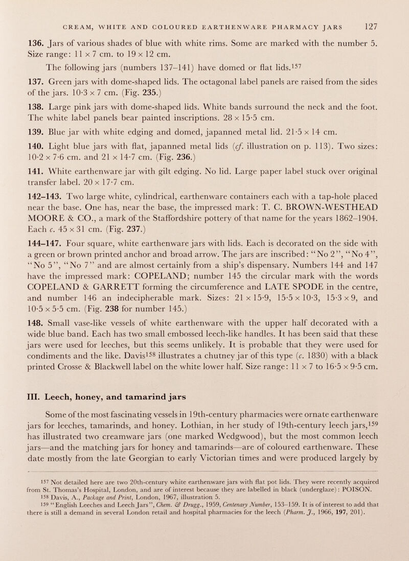 136. Jars of various shades of blue with white rims. Some are marked with the number 5. Size range : 11 x 7 cm. to 19x12 cm. The following jars (numbers 137-141) have domed or flat lids. 157 137. Green jars with dome-shaped lids. The octagonal label panels are raised from the sides of the jars. 10-3 x 7 cm. (Fig. 235.) 138. Large pink jars with dome-shaped lids. White bands surround the neck and the foot. The white label panels bear painted inscriptions. 28 x 15-5 cm. 139. Blue jar with white edging and domed, japanned metal lid. 21-5 x 14 cm. 140. Light blue jars with flat, japanned metal lids {cf. illustration on p. 113). Two sizes: 10-2 x 7-6 cm. and 21 x 14-7 cm. (Fig. 236.) 141. White earthenware jar with gilt edging. No lid. Large paper label stuck over original transfer label. 20 x 17-7 cm. 142-143. Two large white, cylindrical, earthenware containers each with a tap-hole placed near the base. One has, near the base, the impressed mark: T. C. BROWN-WESTHEAD MOORE & CO., a mark of the Staffordshire pottery of that name for the years 1862-1904. Each c. 45 x 31 cm. (Fig. 237.) 144-147. Four square, white earthenware jars with lids. Each is decorated on the side with a green or brown printed anchor and broad arrow. The jars are inscribed: No 2, No 4, No 5, No 7 and are almost certainly from a ship's dispensary. Numbers 144 and 147 have the impressed mark: COPELAND; number 145 the circular mark with the words COPELAND & GARRETT forming the circumference and LATE SPODE in the centre, and number 146 an indecipherable mark. Sizes: 21x15-9, 15-5 x 10-3, 15-3x9, and 10-5 x 5-5 cm. (Fig. 238 for number 145.) 148. Small vase-like vessels of white earthenware with the upper half decorated with a wide blue band. Each has two small embossed leech-like handles. It has been said that these jars were used for leeches, but this seems unlikely. It is probable that they were used for condiments and the like. Davis 158 illustrates a chutney jar of this type {c. 1830) with a black printed Crosse & Blackwell label on the white lower half. Size range: 11 x 7 to 16-5 x 9-5 cm. III. Leech, honey, and tamarind jars Some of the most fascinating vessels in 19th-century pharmacies were ornate earthenware jars for leeches, tamarinds, and honey. Lothian, in her study of 19th-century leech jars, 159 has illustrated two creamware jars (one marked Wedgwood), but the most common leech jars—and the matching jars for honey and tamarinds—are of coloured earthenware. These date mostly from the late Georgian to early Victorian times and were produced largely by 157 Not detailed here are two 20th-century white earthenware jars with flat pot lids. They were recently acquired from St. Thomas's Hospital, London, and are of interest because they are labelled in black (underglaze) : POISON. 158 Davis, A., Package and Print, London, 1967, illustration 5. 159 English Leeches and Leech Jars, Chem. & Drugg., 1959, Centenary Number, 153-159. It is of interest to add that there is still a demand in several London retail and hospital pharmacies for the leech {Pharm. J., 1966, 197, 201).