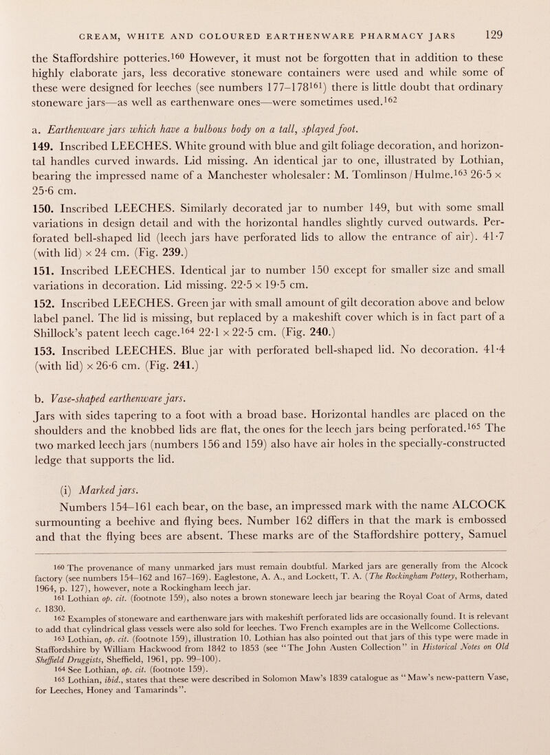 the Staffordshire potteries. 160 However, it must not be forgotten that in addition to these highly elaborate jars, less decorative stoneware containers were used and while some of these were designed for leeches (see numbers 177-178 161 ) there is little doubt that ordinary stoneware jars—as well as earthenware ones—were sometimes used. 162 a. Earthenware jars which have a bulbous body on a tall, splayed foot. 149. Inscribed LEECHES. White ground with blue and gilt foliage decoration, and horizon tal handles curved inwards. Lid missing. An identical jar to one, illustrated by Lothian, bearing the impressed name of a Manchester wholesaler: M. Tomlinson/Hulme. 163 26-5 x 25-6 cm. 150. Inscribed LEECHES. Similarly decorated jar to number 149, but with some small variations in design detail and with the horizontal handles slightly curved outwards. Per forated bell-shaped lid (leech jars have perforated lids to allow the entrance of air). 41-7 (with lid) x 24 cm. (Fig. 239.) 151. Inscribed LEECHES. Identical jar to number 150 except for smaller size and small variations in decoration. Lid missing. 22-5 x 19-5 cm. 152. Inscribed LEECHES. Green jar with small amount of gilt decoration above and below label panel. The lid is missing, but replaced by a makeshift cover which is in fact part of a Shillock's patent leech cage. 164 22-1 x 22-5 cm. (Fig. 240.) 153. Inscribed LEECHES. Blue jar with perforated bell-shaped lid. No decoration. 41-4 (with lid) x 26-6 cm. (Fig. 241.) b. Vase-shaped earthenware jars. Jars with sides tapering to a foot with a broad base. Horizontal handles are placed on the shoulders and the knobbed lids are flat, the ones for the leech jars being perforated. 165 The two marked leech jars (numbers 156 and 159) also have air holes in the specially-constructed ledge that supports the lid. (i) Marked jars. Numbers 154-161 each bear, on the base, an impressed mark with the name ALCOCK surmounting a beehive and flying bees. Number 162 differs in that the mark is embossed and that the flying bees are absent. These marks are of the Staffordshire pottery, Samuel 160 The provenance of many unmarked jars must remain doubtful. Marked jars are generally from the Alcock factory (see numbers 154-162 and 167-169). Eaglestone, A. A., and Lockett, T. A. ( The Rockingham Pottery, Rotherham, 1964, p. 127), however, note a Rockingham leech jar. 161 Lothian op. cit. (footnote 159), also notes a brown stoneware leech jar bearing the Royal Coat of Arms, dated c. 1830. 162 Examples of stoneware and earthenware jars with makeshift perforated lids are occasionally found. It is relevant to add that cylindrical glass vessels were also sold for leeches. Two French examples are in the Wellcome Collections. 163 Lothian, op. cit. (footnote 159), illustration 10. Lothian has also pointed out that jars of this type were made in Staffordshire by William Hackwood from 1842 to 1853 (see The John Austen Collection in Historical Notes on Old Sheffield Druggists, Sheffield, 1961, pp. 99-100). 164 See Lothian, op. cit. (footnote 159). 165 Lothian, ibid., states that these were described in Solomon Maw's 1839 catalogue as Maw's new-pattern Vase, for Leeches, Honey and Tamarinds.