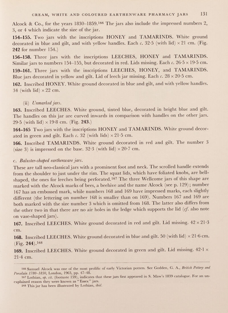 Alcock & Co., for the years 1830-1859. 166 The jars also include the impressed numbers 2, 3, or 4 which indicate the size of the jar. 154-155. Two jars with the inscriptions HONEY and TAMARINDS. White ground decorated in blue and gilt, and with yellow handles. Each c. 32-5 (with lid) x 21 cm. (Fig. 242 for number 154.) 156-158. Three jars with the inscriptions LEECHES, HONEY and TAMARINDS. Similar jars to numbers 154-155, but decorated in red. Lids missing. Each c. 26-5 x 19-5 cm. 159-161. Three jars with the inscriptions LEECHES, HONEY, and TAMARINDS. Blue jars decorated in yellow and gilt. Lid of leech jar missing. Each c. 28 x 20-5 cm. 162. Inscribed HONEY. White ground decorated in blue and gilt, and with yellow handles. 34 (with lid) x 22 cm. (ii) Unmarked jars. 163. Inscribed LEECHES. White ground, tinted blue, decorated in bright blue and gilt. The handles on this jar are curved inwards in comparison with handles on the other jars. 29-5 (with lid) x 19-8 cm. (Fig. 243.) 164-165 Two jars with the inscriptions HONEY and TAMARINDS. White ground decor ated in green and gilt. Each c. 32 (with lids) x 21-5 cm. 166. Inscribed TAMARINDS. White ground decorated in red and gilt. The number 3 (size 3) is impressed on the base. 32-3 (with lid) x 20-7 cm. c. Baluster-shaped earthenware jars. These are tall neo-classical jars with a prominent foot and neck. The scrolled handle extends from the shoulder to just under the rim. The squat lids, which have foliated knobs, are bell- shaped, the ones for leeches being perforated. 167 The three W r ellcome jars of this shape are marked with the Alcock marks of bees, a beehive and the name Alcock (see p. 129) ; number 167 has an embossed mark, while numbers 168 and 169 have impressed marks, each slightly different (the lettering on number 168 is smaller than on 169). Numbers 167 and 169 are both marked with the size number 3 which is omitted from 168. The latter also differs from the other two in that there are no air holes in the ledge which supports the lid (cf. also note on vase-shaped jars). 167. Inscribed LEECHES. White ground decorated in red and gilt. Lid missing. 42 x 21-3 cm. 168. Inscribed LEECHES. White ground decorated in blue and gilt. 50 (with lid) x 21-6 cm. (Fig. 244). 168 169. Inscribed LEECHES. White ground decorated in green and gilt. Lid missing. 42-1 x 21-4 cm. !66 Samuel Alcock was one of the most prolific of early Victorian potters. See Godden, G. A., British Pottery and Porcelain 1780-1850, London, 1963, pp. 47-48. 167 Lothian, op. cit. (footnote 159), indicates that these jars first appeared in S. Maw's 1839 catalogue. For an un explained reason they were known as Essex jars. 168 This jar has been illustrated by Lothian, ibid.
