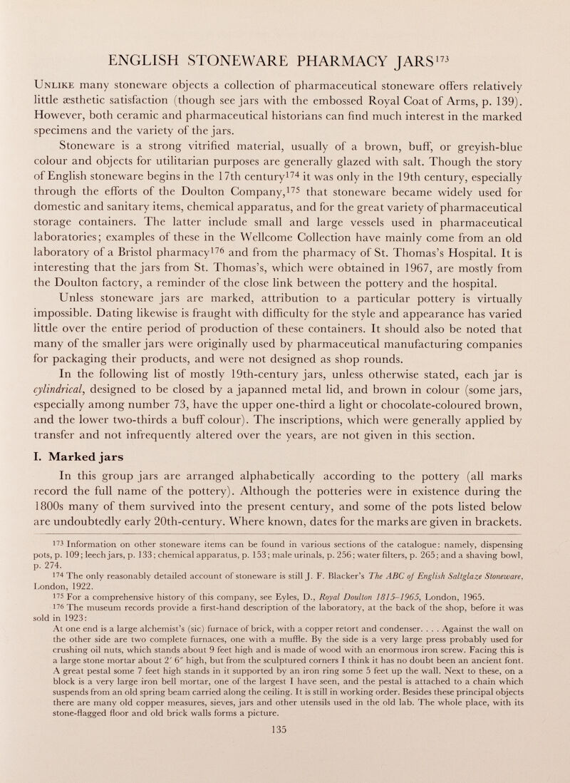 ENGLISH STONEWARE PHARMACY JARS 173 Unlike many stoneware objects a collection of pharmaceutical stoneware offers relatively little aesthetic satisfaction (though see jars with the embossed Royal Coat of Arms, p. 139). However, both ceramic and pharmaceutical historians can find much interest in the marked specimens and the variety of the jars. Stoneware is a strong vitrified material, usually of a brown, buff, or greyish-blue colour and objects for utilitarian purposes are generally glazed with salt. Though the story of English stoneware begins in the 17th century 174 it was only in the 19th century, especially through the efforts of the Doulton Company, 175 that stoneware became widely used for domestic and sanitary items, chemical apparatus, and for the great variety of pharmaceutical storage containers. The latter include small and large vessels used in pharmaceutical laboratories; examples of these in the Wellcome Collection have mainly come from an old laboratory of a Bristol pharmacy 176 and from the pharmacy of St. Thomas's Hospital. It is interesting that the jars from St. Thomas's, which were obtained in 1967, are mostly from the Doulton factory, a reminder of the close link between the pottery and the hospital. Unless stoneware jars are marked, attribution to a particular pottery is virtually impossible. Dating likewise is fraught with difficulty for the style and appearance has varied little over the entire period of production of these containers. It should also be noted that many of the smaller jars were originally used by pharmaceutical manufacturing companies for packaging their products, and were not designed as shop rounds. In the following list of mostly 19th-century jars, unless otherwise stated, each jar is cylindrical, designed to be closed by a japanned metal lid, and brown in colour (some jars, especially among number 73, have the upper one-third a light or chocolate-coloured brown, and the lower two-thirds a buff colour). The inscriptions, which were generally applied by transfer and not infrequently altered over the years, are not given in this section. I. Marked jars In this group jars are arranged alphabetically according to the pottery (all marks record the full name of the pottery). Although the potteries were in existence during the 1800s many of them survived into the present century, and some of the pots listed below are undoubtedly early 20th-century. Where known, dates for the marks are given in brackets. 173 Information on other stoneware items can be found in various sections of the catalogue: namely, dispensing pots, p. 109 ; leech jars, p. 133 ; chemical apparatus, p. 153 ; male urinals, p. 256 ; water filters, p. 265 : and a shaving bowl, p. 274. 174 The only reasonably detailed account of stoneware is still J. F. Blacker's The ABC of English Saltglaze Stoneware, London, 1922. 1 75 For a comprehensive history of this company, see Eyles, D., Royal Doulton 1815-1965, London, 1965. 176 The museum records provide a first-hand description of the laboratory, at the back of the shop, before it was sold in 1923: At one end is a large alchemist's (sic) furnace of brick, with a copper retort and condenser. . . . Against the wall on the other side are two complete furnaces, one with a muffle. By the side is a very large press probably used for crushing oil nuts, which stands about 9 feet high and is made of wood with an enormous iron screw. Facing this is a large stone mortar about 2' 6 high, but from the sculptured corners I think it has no doubt been an ancient font. A great pestai some 7 feet high stands in it supported by an iron ring some 5 feet up the wall. Next to these, on a block is a very large iron bell mortar, one of the largest I have seen, and the pestai is attached to a chain which suspends from an old spring beam carried along the ceiling. It is still in working order. Besides these principal objects there are many old copper measures, sieves, jars and other utensils used in the old lab. The whole place, with its stone-flagged floor and old brick walls forms a picture.