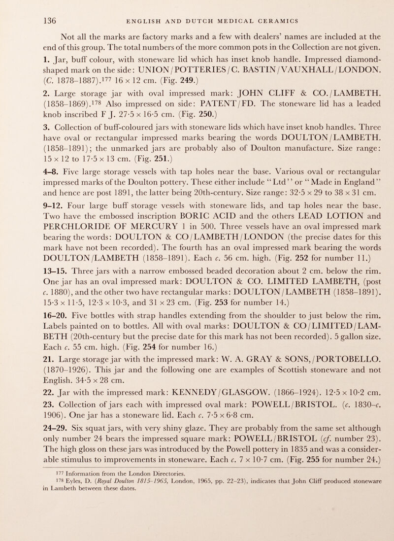 Not all the marks are factory marks and a few with dealers' names are included at the end of this group. The total numbers of the more common pots in the Collection are not given. 1. Jar, buff colour, with stoneware lid which has inset knob handle. Impressed diamond- shaped mark on the side : UNION / POTTERIES / C. BASTIN / VAUXHALL / LONDON. (C. 1878-1887). 177 16 x 12 cm. (Fig. 249.) 2. Large storage jar with oval impressed mark: JOHN CLIFF & CO./LAMBETH. (1858-1869). 178 Also impressed on side: PATENT/FD. The stoneware lid has a leaded knob inscribed F J. 27-5 x 16-5 cm. (Fig. 250.) 3. Collection of buff-coloured jars with stoneware lids which have inset knob handles. Three have oval or rectangular impressed marks bearing the words DOULTON/LAMBETH. (1858-1891); the unmarked jars are probably also of Doulton manufacture. Size range: 15 x 12 to 17-5 x 13 cm. (Fig. 251.) 4-8. Five large storage vessels with tap holes near the base. Various oval or rectangular impressed marks of the Doulton pottery. These either include Ltd  or  Made in England  and hence are post 1891, the latter being 20th-century. Size range: 32*5 x 29 to 38 x 31 cm. 9-12. Four large buff storage vessels with stoneware lids, and tap holes near the base. Two have the embossed inscription BORIC ACID and the others LEAD LOTION and PERCHLORIDE OF MERCURY 1 in 500. Three vessels have an oval impressed mark bearing the words : DOULTON & CO/LAMBETH/LONDON (the precise dates for this mark have not been recorded). The fourth has an oval impressed mark bearing the words DOULTON/LAMBETH (1858-1891). Each c. 56 cm. high. (Fig. 252 for number 11.) 13-15. Three jars with a narrow embossed beaded decoration about 2 cm. below the rim. One jar has an oval impressed mark: DOULTON & CO. LIMITED LAMBETH, (post c. 1880), and the other two have rectangular marks: DOIJLTON/LAMBETH (1858-1891). 15-3 x 11-5, 12-3 x 10-3, and 31 x 23 cm. (Fig. 253 for number 14.) 16-20. Five bottles with strap handles extending from the shoulder to just below the rim. Labels painted on to bottles. All with oval marks: DOULTON & CO/LIMITED/LAM BETH (20th-century but the precise date for this mark has not been recorded). 5 gallon size. Each c. 55 cm. high. (Fig. 254 for number 16.) 21. Large storage jar with the impressed mark: W. A. GRAY & SONS,/PORTOBELLO. (1870-1926). This jar and the following one are examples of Scottish stoneware and not English. 34-5 x 28 cm. 22. Jar with the impressed mark: KENNEDY/GLASGOW. (1866-1924). 12-5 x 10-2 cm. 23. Collection of jars each with impressed oval mark: POWELL/BRISTOL. (c. 1830—c. 1906). One jar has a stoneware lid. Each c. 7-5 x 6-8 cm. 24-29. Six squat jars, with very shiny glaze. They are probably from the same set although only number 24 bears the impressed square mark: POWELL/BRISTOL {cf. number 23). The high gloss on these jars was introduced by the Powell pottery in 1835 and was a consider able stimulus to improvements in stoneware. Each c. 7 x 10-7 cm. (Fig. 255 for number 24.) 17V Information from the London Directories. 178 Eyles, D. ( Royal Doulton 1815-1965, London, 1965, pp. 22-23), indicates that John Cliff produced stoneware in Lambeth between these dates.