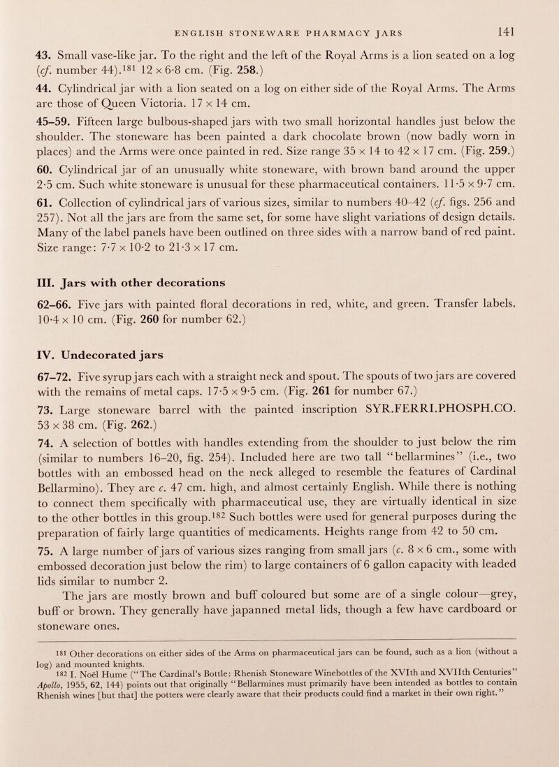 43. Small vase-like jar. To the right and the left of the Royal Arms is a lion seated on a log {cf. number 44). 181 12 x 6-8 cm. (Fig. 258.) 44. Cylindrical jar with a lion seated on a log on either side of the Royal Arms. The Arms are those of Queen Victoria. 17 x 14 cm. 45-59. Fifteen large bulbous-shaped jars with two small horizontal handles just below the shoulder. The stoneware has been painted a dark chocolate brown (now badly worn in places) and the Arms were once painted in red. Size range 35 x 14 to 42 x 17 cm. (Fig. 259.) 60. Cylindrical jar of an unusually white stoneware, with brown band around the upper 2-5 cm. Such white stoneware is unusual for these pharmaceutical containers. 11-5 x 9-7 cm. 61. Collection of cylindrical jars of various sizes, similar to numbers 40-42 {cf. figs. 256 and 257). Not all the jars are from the same set, for some have slight variations of design details. Many of the label panels have been outlined on three sides with a narrow band of red paint. Size range: 7-7 x 10-2 to 21-3 x 17 cm. III. Jars with other decorations 62-66. Five jars with painted floral decorations in red, white, and green. Transfer labels. 10-4 x 10 cm. (Fig. 260 for number 62.) IV. Undecorated jars 67-72. Five syrup jars each with a straight neck and spout. The spouts of two jars are covered with the remains of metal caps. 17-5 x 9-5 cm. (Fig. 261 for number 67.) 73. Large stoneware barrel with the painted inscription SYR.FERRI.PHOSPH.CO. 53 x 38 cm. (Fig. 262.) 74. A selection of bottles with handles extending from the shoulder to just below the rim (similar to numbers 16-20, fig. 254). Included here are two tall bellarmines (i.e., two bottles with an embossed head on the neck alleged to resemble the features of Cardinal Bellarmino). They are c. 47 cm. high, and almost certainly English. While there is nothing to connect them specifically with pharmaceutical use, they are virtually identical in size to the other bottles in this group. 182 Such bottles were used for general purposes during the preparation of fairly large quantities of medicaments. Heights range from 42 to 50 cm. 75. A large number of jars of various sizes ranging from small jars {c. 8x6 cm., some with embossed decoration just below the rim) to large containers of 6 gallon capacity with leaded lids similar to number 2. The jars are mostly brown and buff coloured but some are of a single colour—grey, buff or brown. They generally have japanned metal lids, though a few have cardboard or stoneware ones. 181 Other decorations on either sides of the Arms on pharmaceutical jars can be found, such as a lion (without a log) and mounted knights. 182 I. Noël Hume (The Cardinal's Bottle: Rhenish Stoneware Winebottles of the XVIth and XVIIth Centuries Apollo, 1955, 62, 144) points out that originally Bellarmines must primarily have been intended as bottles to contain Rhenish wines [but that] the potters were clearly aware that their products could find a market in their own right.