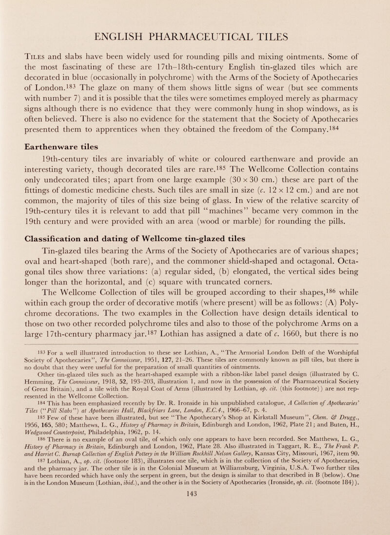 ENGLISH PHARMACEUTICAL TILES Tiles and slabs have been widely used for rounding pills and mixing ointments. Some of the most fascinating of these are 17th-18th-century English tin-glazed tiles which are decorated in blue (occasionally in polychrome) with the Arms of the Society of Apothecaries of London. 183 The glaze on many of them shows little signs of wear (but see comments with number 7) and it is possible that the tiles were sometimes employed merely as pharmacy signs although there is no evidence that they were commonly hung in shop windows, as is often believed. There is also no evidence for the statement that the Society of Apothecaries presented them to apprentices when they obtained the freedom of the Company. 184 Earthenware tiles 19th-century tiles are invariably of white or coloured earthenware and provide an interesting variety, though decorated tiles are rare. 185 The Wellcome Collection contains only undecorated tiles; apart from one large example (30 x30 cm.) these are part of the fittings of domestic medicine chests. Such tiles are small in size (c. 12x12 cm.) and are not common, the majority of tiles of this size being of glass. In view of the relative scarcity of 19th-century tiles it is relevant to add that pill machines became very common in the 19th century and were provided with an area (wood or marble) for rounding the pills. Classification and dating of Wellcome tin-glazed tiles Tin-glazed tiles bearing the Arms of the Society of Apothecaries are of various shapes; oval and heart-shaped (both rare), and the commoner shield-shaped and octagonal. Octa gonal tiles show three variations: (a) regular sided, (b) elongated, the vertical sides being longer than the horizontal, and (c) square with truncated corners. The Wellcome Collection of tiles will be grouped according to their shapes, 186 while within each group the order of decorative motifs (where present) will be as follows : (A) Poly chrome decorations. The two examples in the Collection have design details identical to those on two other recorded polychrome tiles and also to those of the polychrome Arms on a large 17th-century pharmacy jar. 187 Lothian has assigned a date of c. 1660, but there is no 183 For a well illustrated introduction to these see Lothian, A., The Armorial London Delft of the Worshipful Society of Apothecaries, The Connoisseur, 1951, 127, 21-26. These tiles are commonly known as pill tiles, but there is no doubt that they were useful for the preparation of small quantities of ointments. Other tin-glazed tiles such as the heart-shaped example with a ribbon-like label panel design (illustrated by C. Hemming, The Connoisseur, 1918, 52, 193-203, illustration 1, and now in the possession of the Pharmaceutical Society of Great Britain), and a tile with the Royal Coat of Arms (illustrated by Lothian, op. cit. (this footnote) ) are not rep resented in the Wellcome Collection. 184 This has been emphasized recently by Dr. R. Ironside in his unpublished catalogue, A Collection of Apothecaries' Tiles (Pill Slabs) at Apothecaries Hall, Blackfriars Lane, London, E.C.4., 1966-67, p. 4. 185 Few of these have been illustrated, but see The Apothecary's Shop at Kirkstall Museum, Chem. & Drugg., 1956, 165, 580; Matthews, L. G., History of Pharmacy in Britain, Edinburgh and London, 1962, Plate 21 ; and Buten, H., Wedgwood Counterpoint, Philadelphia, 1962, p. 14. 186 There is no example of an oval tile, of which only one appears to have been recorded. See Matthews, L. G., History of Pharmacy in Britain, Edinburgh and London, 1962, Plate 28. Also illustrated in Taggart, R. E., The Frank P. and Harriet C. Burnap Collection of English Pottery in the William Rockhill Nelson Gallery, Kansas City, Missouri, 1967, item 90. 18V Lothian, A., op. cit. (footnote 183), illustrates one tile, which is in the collection of the Society of Apothecaries, and the pharmacy jar. The other tile is in the Colonial Museum at Williamsburg, Virginia, U.S.A. Two further tiles have been recorded which have only the serpent in green, but the design is similar to that described in B (below). One is in the London Museum (Lothian, ibid.), and the other is in the Society of Apothecaries (Ironside, op. cit. (footnote 184) ).