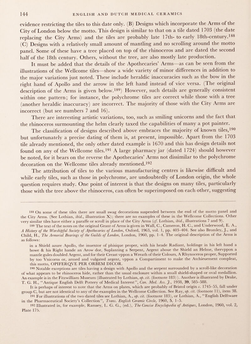 evidence restricting the tiles to this date only. (B) Designs which incorporate the Arms of the City of London below the motto. This design is similar to that on a tile dated 1703 (the date replacing the City Arms) and the tiles are probably late 17th- to early 18th-century. 188 (C) Designs with a relatively small amount of mantling and no scrolling around the motto panel. Some of these have a tree placed on top of the rhinoceros and are dated the second half of the 18th century. Others, without the tree, are also mostly late production. It must be added that the details of the Apothecaries' Arms—as can be seen from the illustrations of the Wellcome tiles—show a wide variety of minor differences in addition to the major variations just noted. These include heraldic inaccuracies such as the bow in the right hand of Apollo and the arrow in the left hand instead of vice versa. (The original description of the Arms is given below. 189 ) However, such details are generally consistent within one pattern; for instance, the polychrome tiles are correct while those with a tree (another heraldic inaccuracy) are incorrect. The majority of those with the City Arms are incorrect (but see numbers 7 and 16). There are interesting artistic variations, too, such as smiling unicorns and the fact that the rhinoceros surmounting the helm clearly taxed the capabilities of many a pot painter. The classification of designs described above embraces the majority of known tiles, 190 but unfortunately a precise dating of them is, at present, impossible. Apart from the 1703 tile already mentioned, the only other dated example is 1670 and this has design details not found on any of the Wellcome tiles. 191 A large pharmacy jar (dated 1724) should however be noted, for it bears on the reverse the Apothecaries' Arms not dissimilar to the polychrome decoration on the Wellcome tiles already mentioned. 192 The attribution of tiles to the various manufacturing centres is likewise difficult and while early tiles, such as those in polychrome, are undoubtedly of London origin, the whole question requires study. One point of interest is that the designs on many tiles, particularly those with the tree above the rhinoceros, can often be superimposed on each other, suggesting 188 On some of these tiles there are small swag decorations suspended between the end of the motto panel and the City Arms. (See Lothian, ibid., illustration X); there are no examples of these in the Wellcome Collections. Other very similar tiles have either a paraffe or scroll in place of the City Arms [cf. Lothian, ibid., illustrations 7 and 9). 189 The text of the notes on the original Grant of Arms is given in Wall, C., Cameron, H. C., and Underwood, E. A., A History of the Worshipful Society of Apothecaries of London, Oxford, 1963, vol. 1, pp. 403-404. See also Bromley, J., and Child, H., The Armorial Bearings of the Guilds of London, London, 1960, pp. 1-4. The original description of the Arms is as follows: in a Shield azure Apollo, the inuentor of phisique proper, with his heade Radiant, holdinge in his left hand a bowe & his Right hande an Arow dor, Suplanting a Serpent, Argent aboue the Shield an Helme, thervppon a mantle gules doubled Argent, and for their Creasi vppon a Wreath of their Colours, A Rhynoceros proper, Supported by too Vnicorns or, armed and vulgated argent, vppon a Compartiment to make the Atchieuement compleat, this motto, OPIFERQVE PER ORBEM DICOR. 190 Notable exceptions are tiles having a design with Apollo and the serpent surrounded by a scroll-like decoration of what appears to be rhinoceros hide, rather than the usual enclosure within a small shield-shaped or oval medallion. An example is in the Fitzwilliam Museum (illustrated by Lothian, op. cit. (footnote 183) ). Another is illustrated by Drake, T. G. H., Antique English Delft Pottery of Medical Interest, Can. Med. .4«. J., 1938, 39, 585-588. It is perhaps of interest to note that the Arms on plates, which are probably of Bristol origin c. 1745-55, fall under group C, but are not identical to any of the examples in the Wellcome Collection. See Ray, op. cit. (footnote 11), item 38. I' 1 For illustrations of the two dated tiles see Lothian, A., op. cit. (footnote 183), or Lothian, A., English Delftware in the Pharmaceutical Society's Collection, Trans. English Ceramic Circle, 1960, 5, 1-5. 192 Illustrated in, for example, Ramsey, L. G. G., (ed.), The Concise Encyclopadia of Antiques, London, 1960, vol. 2, Plate 175.