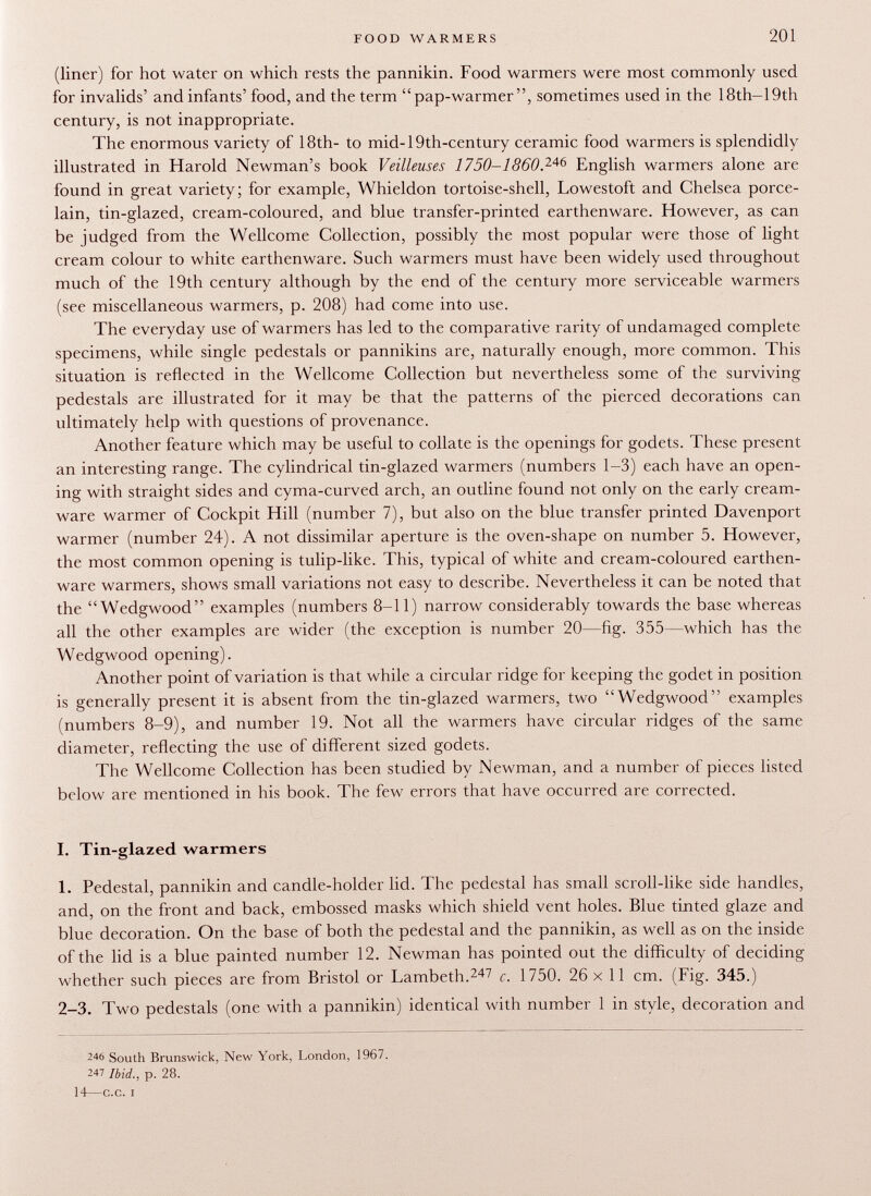(liner) for hot water on which rests the pannikin. Food warmers were most commonly used for invalids' and infants' food, and the term pap-warmer, sometimes used in the 18th—19th century, is not inappropriate. The enormous variety of 18th- to mid-19th-century ceramic food warmers is splendidly illustrated in Harold Newman's book Veilleuses 1750-1860. 246 English warmers alone are found in great variety; for example, Whieldon tortoise-shell, Lowestoft and Chelsea porce lain, tin-glazed, cream-coloured, and blue transfer-printed earthenware. However, as can be judged from the Wellcome Collection, possibly the most popular were those of light cream colour to white earthenware. Such warmers must have been widely used throughout much of the 19th century although by the end of the century more serviceable warmers (see miscellaneous warmers, p. 208) had come into use. The everyday use of warmers has led to the comparative rarity of undamaged complete specimens, while single pedestals or pannikins are, naturally enough, more common. This situation is reflected in the Wellcome Collection but nevertheless some of the surviving pedestals are illustrated for it may be that the patterns of the pierced decorations can ultimately help with questions of provenance. Another feature which may be useful to collate is the openings for godets. These present an interesting range. The cylindrical tin-glazed warmers (numbers 1-3) each have an open ing with straight sides and cyma-curved arch, an outline found not only on the early cream- ware warmer of Cockpit Hill (number 7), but also on the blue transfer printed Davenport warmer (number 24). A not dissimilar aperture is the oven-shape on number 5. However, the most common opening is tulip-like. This, typical of white and cream-coloured earthen ware warmers, shows small variations not easy to describe. Nevertheless it can be noted that the Wedgwood examples (numbers 8-11) narrow considerably towards the base whereas all the other examples are wider (the exception is number 20—fig. 355—which has the Wedgwood opening). Another point of variation is that while a circular ridge for keeping the godet in position is generally present it is absent from the tin-glazed warmers, two Wedgwood examples (numbers 8-9), and number 19. Not all the warmers have circular ridges of the same diameter, reflecting the use of different sized godets. The Wellcome Collection has been studied by Newman, and a number of pieces listed below are mentioned in his book. The few errors that have occurred are corrected. I. Tin-glazed warmers 1. Pedestal, pannikin and candle-holder lid. The pedestal has small scroll-like side handles, and, on the front and back, embossed masks which shield vent holes. Blue tinted glaze and blue decoration. On the base of both the pedestal and the pannikin, as well as on the inside of the lid is a blue painted number 12. Newman has pointed out the difficulty of deciding whether such pieces are from Bristol or Lambeth. 247 c. 1750. 26 x 11 cm. (Fig. 345.) 2-3. Two pedestals (one with a pannikin) identical with number 1 in style, decoration and 246 South Brunswick, New York, London, 1967. 247 Ibid., p. 28. 14—c.c. i