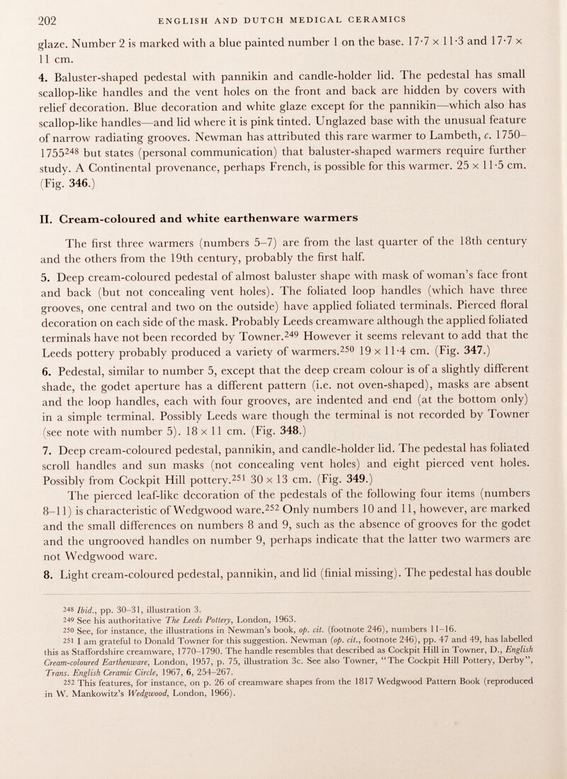 glaze. Number 2 is marked with a blue painted number 1 on the base. 17-7 x 11 -3 and 17-7 x 11 cm. 4. Baluster-shaped pedestal with pannikin and candle-holder lid. The pedestal has small scallop-like handles and the vent holes on the front and back are hidden by covers with relief decoration. Blue decoration and white glaze except for the pannikin—which also has scallop-like handles—and lid where it is pink tinted. Unglazed base with the unusual feature of narrow radiating grooves. Newman has attributed this rare warmer to Lambeth, c. 1750- 1755 248 but states (personal communication) that baluster-shaped warmers require further study. A Continental provenance, perhaps French, is possible for this warmer. 25 x 11-5 cm. (Fig. 346.) II. Cream-coloured and white earthenware warmers The first three warmers (numbers 5-7) are from the last quarter of the 18th century and the others from the 19th century, probably the first half. 5. Deep cream-coloured pedestal of almost baluster shape with mask of woman's face front and back (but not concealing vent holes). The foliated loop handles (which have three grooves, one central and two on the outside) have applied foliated terminals. Pierced floral decoration on each side of the mask. Probably Leeds creamware although the applied foliated terminals have not been recorded by Towner. 249 However it seems relevant to add that the Leeds pottery probably produced a variety of warmers. 250 19 x 11-4 cm. (Fig. 347.) 6. Pedestal, similar to number 5, except that the deep cream colour is of a slightly different shade, the godet aperture has a different pattern (i.e. not oven-shaped), masks are absent and the loop handles, each with four grooves, are indented and end (at the bottom only) in a simple terminal. Possibly Leeds ware though the terminal is not recorded by Towner (see note with number 5). 18x11 cm. (Fig. 348.) 7. Deep cream-coloured pedestal, pannikin, and candle-holder lid. The pedestal has foliated scroll handles and sun masks (not concealing vent holes) and eight pierced vent holes. Possibly from Cockpit Hill pottery. 251 30 x 13 cm. (Fig. 349.) The pierced leaf-like decoration of the pedestals of the following four items (numbers 8-11) is characteristic of Wedgwood ware. 252 Only numbers 10 and 11, however, are marked and the small differences on numbers 8 and 9, such as the absence of grooves for the godet and the ungrooved handles on number 9, perhaps indicate that the latter two warmers are not Wedgwood ware. 8. Light cream-coloured pedestal, pannikin, and lid (finial missing). The pedestal has double 248 Ibid., pp. 30-31, illustration 3. 249 See his authoritative The Leeds Pottery, London, 1963. 25 0 See, for instance, the illustrations in Newman's book, op. cit. (footnote 246), numbers 11-16. 251 I am grateful to Donald Towner for this suggestion. Newman {op. cit., footnote 246), pp. 47 and 49, has labelled this as Staffordshire creamware, 1770-1790. The handle resembles that described as Cockpit Hill in Towner, D., English Cream-coloured Earthenware, London, 1957, p. 75, illustration 3c. See also Towner, The Cockpit Hill Pottery, Derby, Trans. English Ceramic Circle, 1967, 6, 254-267. 252 This features, for instance, on p. 26 of creamware shapes from the 1817 Wedgwood Pattern Book (reproduced in W. Mankowitz's Wedgwood, London, 1966).